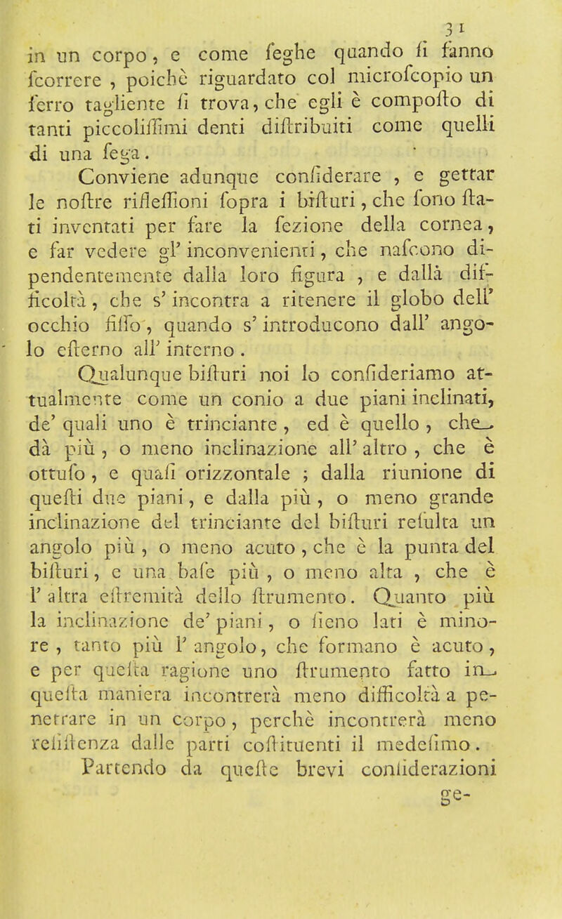 3* in un corpo, e come leghe quando fi fanno fcorrere , poiché riguardato co] microfcopio un ferro tagliente fi trova, che egli è compollo di tanti piccolifTimi denti diflribuiti come quelli di una lega. Conviene adunque con/ìderare , e gettar le noflre rifìeflìoni fopra i bill uri, che fono fla- ti inventati per fare la fezione della cornea, e far vedere gì' inconvenienti, che nafeono di- pendentemente dalla loro figura , e dalla dif- ficoltà , che s'incontra a ritenere il globo deli' occhio riffa, quando s'introducono dall' ango- lo eflerno all' interno . Qualunque biffuri noi lo confìderiamo at- tualmente come un conio a due piani inclinati, de' quali uno è trinciante , ed è quello , che_^ dà più , o meno inclinazione all' altro , che è ottufo , e quali orizzontale ; dalla riunione di quelli due piani, e dalla più, o meno grande inclinazione del trinciante del bifluri reiulta un angolo più , o meno acuto , che è la punta del biffuri, e una bafe più, o meno alta , che è F altra cftremità dello finimento. Quanto più la inclinazione de' piani, o fieno lati è mino- re , tanto più l'angolo, che formano è acuto, e per quelta ragione uno Ifrumento fatto in_ quella maniera incontrerà meno difficoltà a pe- netrare in un corpo, perchè incontrerà meno relìilenza dalle parti coflituenti il medefimo. Partendo da quelle brevi coniiderazioni (TP-