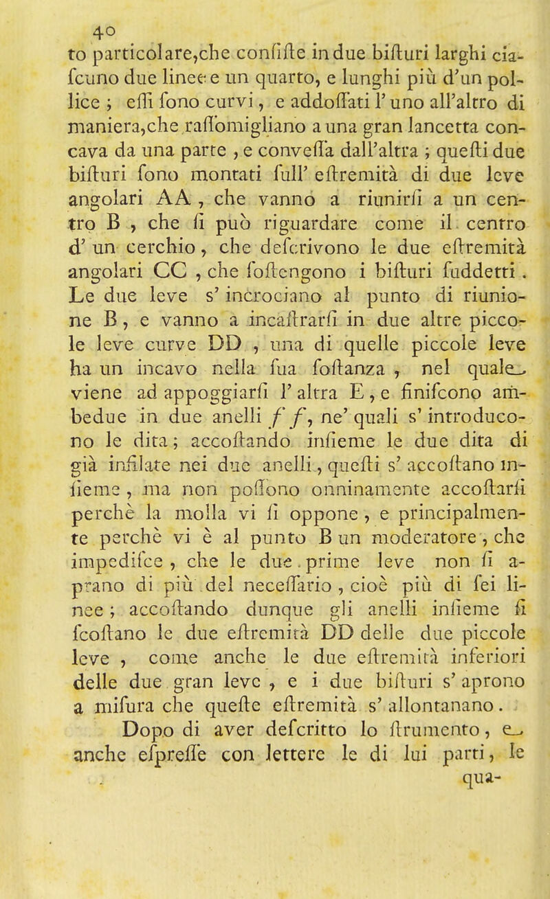 4° to particolare,che confìtte in due bitturi larghi cia- fcuno due linee e un quarto, e lunghi più d'un pol- lice ; etti fono curvi, e addottati 1* uno all'altro di manierarne raftomigliano a una gran lancetta con- cava da una parte , e convella dall'altra ; quelli due bitturi fono montati full' ettremità di due leve angolari AA , che vanno a riunirli a un cen- tro B , che lì può riguardare come il centro d' un cerchio, che deferirono le due eftremità angolari CC , che foftengono i bifturi fuddetti. Le due leve s'incrociano al punto di riunio- ne B, e vanno a incaftrarft in due altre picco- le leve curve DD , una di quelle piccole leve ha un incavo nella fua foftanza , nel quale_, viene ad appoggiarli V altra E, e finifeono am- bedue in due anelli/'/*, ne'quali s'introduco- no le dita ; accollando inlìeme le due dita di già infilate nei due anelli, quelli s' accollano ìn- lieme , ma non pedono onninamente accollarli perchè la molla vi li oppone , e principalmen- te perchè vi è al punto B un moderatore, che impedifee , che le due.prime leve non li a- prano di più del necelfario , cioè più di lei li- nee ; accodando dunque gli anelli iniìeme fi feoftano le due eftremità DD delle due piccole leve , come anche le due eftremità inferiori delle due gran leve , e i due bifturi s' aprono a niifura che quelle eftremità s' allontanano. Dopo di aver deferitto lo llrumento, e_> anche efpreflè con lettere le di lui parti, le qua-