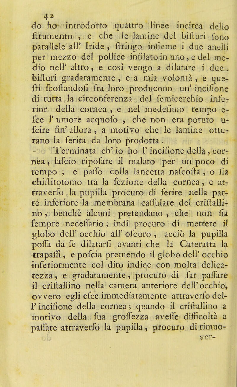 do ho introdotto quattro linee incirca dello finimento , e che le lamine del bifiuri fono parallele all' Iride , Aringo inliemc i due anelli per mezzo del pollice infilato in uno, e del me- dio nelF altro, e così vengo a dilatare i due_^ bifturi gradatamente , e a mia volontà , e que- fli fcoftandofì fra loro producono un' inci/ìone di tutta la circonferenza del femicerchio infe- rior della cornea , e nel medefimo tempo e- fce V umore acquofo , che non era potuto u- fcire fin' allora, a motivo che le lamine ottu- rano la ferita da loro prodotta. Terminata eh' io ho T incifione della, cor- nea , lafcio ripofare il malato per un poco di tempo ; e palio colla lancetta nafcofla , o ila chiftitotomo tra la fezione della cornea, e at- traverfo la pupilla procuro di ferire nella par- te inferiore la membrana carfulare del criftalli- no, benché alcuni pretendano , che non Ila fempre neceflario ; indi procuro di mettere il globo dell' occhio all' ofeuro , acciò la pupilla porta da fe dilatar/i avanti che la Cateratta la trapala*, e pofeia premendo il globo dell' occhio inferiormente col dito indice con molta delica- tezza , e gradatamente, procuro di far parlare il criftallino nella camera anteriore dell'occhio, ovvero egli efee immediatamente attraverfo del- l' incifione della cornea ; quando il criflallino a motivo della fua grettezza avefTe difficoltà a pafTare attraverfo la pupilla, procuro di rimuo- ver-