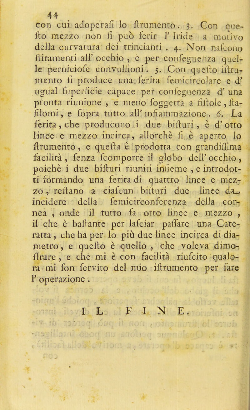 44- con cui adoperai lo {lmmento. 3. Con que- llo mezzo non li può ferir i' Iride a motivo della curvatura dei trincianti . 4. Non nafcono {tiramenti all' occhio , e per confeguenza quel- le perniciofe convullioni. 5. Con quefto iitru- mento li produce una. ferita femicircolare e dJ ugual fuperhxie capace per confeguenza d' una pronta riunione , e meno foggetta a fittole , fta- filomi, e fopra tutto all'infiammazione. 6. La ferita, che producono i due bifturi, è d'otto linee e mezzo incirca, allorché lì è aperto lo frumento, e quella è prodotta con grandiflìma facilità , fenza {comporre il globo dell' occhio , poiché i due bifturi riuniti inlìeme , e introdot- ti formando una ferita di quattro linee e mez- zo , reftano a ciafcun bifturi due linee d^ incidere della femicirconferenza della cor- nea , onde il tutto fa otto linee e mezzo , il che è ballante per lafciar palfare una Cate- ratta , che ha per lo più due linee incirca di dia- metro , e quefto è quello , che voleva dimo- ftrare , e che mi è con facilità riufcito qualo- ra mi fon fervito del mio iftrumento per fare P operazione. IL FINE.