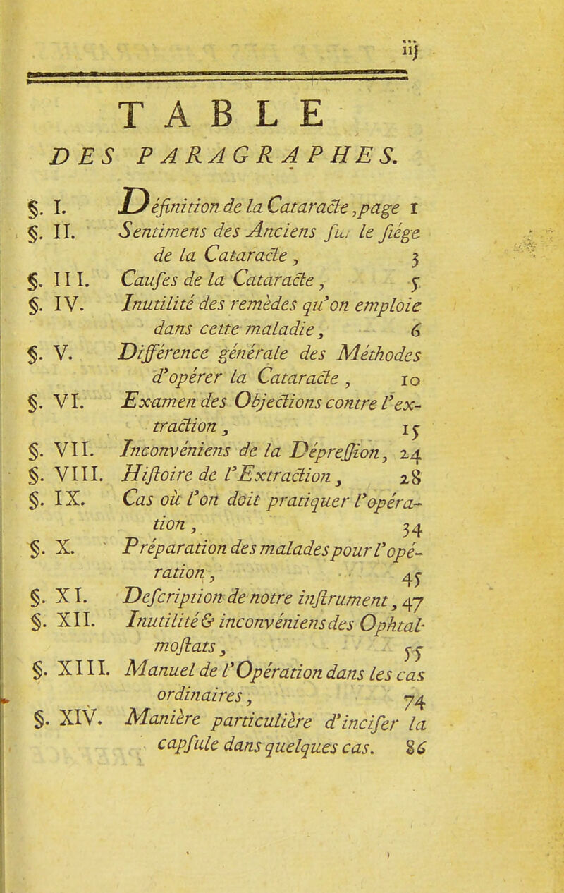 TABLE DES PARAGRAPHES. §. I. Définition de la Cataracte,page i §. II. S end mens des Anciens fu< Le fiége de la Cataracte , 3 §. III. Caufes de la Cataracte, 5 §. IV. Inutilité des remèdes qu'on emploie dans celte maladie 6 % V. Différence générale des Méthodes d'opérer la Cataracte , 10 §. VI. Examen des Objections contre Vex- traction y I £ §. VII. Inconvéniens de la DépreJJion, 2.4 §. VIII. Hifioire de l'Extraction 3 28 §. IX. Cas où L'on doit pratiquer l'opéra- tion , 34 §. X. Préparation des malades pour l'opé- ration , 45- §. XI. Defcription de notre infiniment, 47 §. XII. Inutilité&inconvéniens des Opktal- mofiats, §. XIII. Manuel de L'Opération dans les cas ordinaires, 74 §. XIV. Manière particulière d'incifer la capfule dans quelques cas. 86