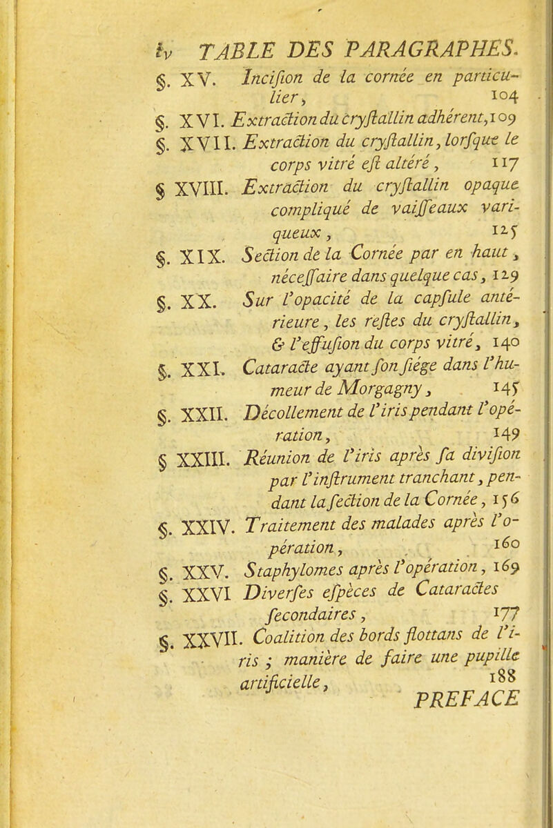 § XV. Incifion de la cornée en particu- lier, 104 §. XVI. Extraction du cryjiallin adhérent, 109 §. XVII. Extraâion du cryjiallin,lorfqut le corps vitré eji altéré, 117 § XVIII. Extraction du cryjiallin opaque compliqué de vaijfeaux vari- queux, 12 5 §. XIX. Section de la Cornée par en haut , nécejfaire dans quelque cas 3 119 §. XX. Sur l'opacité de la capfule anté- rieure , les rejles du cryjiallin, & l'effufion du corps vitré, 140 §. XXL Cataracte ayant fonfiége dans l'hu- meur de Morgagny 3 14? §. XXII. Décollement de l'iris pendant l'opé- ration, 14? § XXIII. Réunion de l'iris après fa divifwn par l'injtrument tranchant 3 pen- dant lafection de la Cornée ,156 §. XXIV. Traitement des malades après l'o- pération, 160 §. XXV. Staphylomes après l'opération, 169 §. XXVI Diverses efpèces de Cataractes Secondaires 7 177 §. XXVII- Coalition des bords Jlottans de l'i- ris ; manière de faire une pupille artificielle, PREFACE