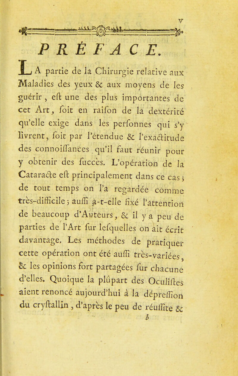 L A partie de la Chirurgie rel ative aux Maladies des yeux & aux moyens de les guérir , eft une des plus importantes de cet Art, foit en raifort de là dextérité qu'elle exige dans les perfonnes qui s'y livrent, foit par l'étendue & l'exactitude des connouTances qu'il faut réunir pour y obtenir des fuccès. L'opération de la Cataracte eft principalement dans ce cas 5 de tout temps on l'a regardée comme très-difficile 5 auffi a-t-elle fixé 1'àttentioii de beaucoup d'Auteurs, & il y a peu de parties de l'Art fur lefquelles on ait écrit davantage. Les méthodes de pratiquer cette opération ont été auffi très-variées, &: les opinions fort partagées fur chacune d'elles. Quoique la plupart des Oculiftes aient renoncé aujourd'hui à la dépreffiori du cryflallin , d'après le peu de réuffite & h