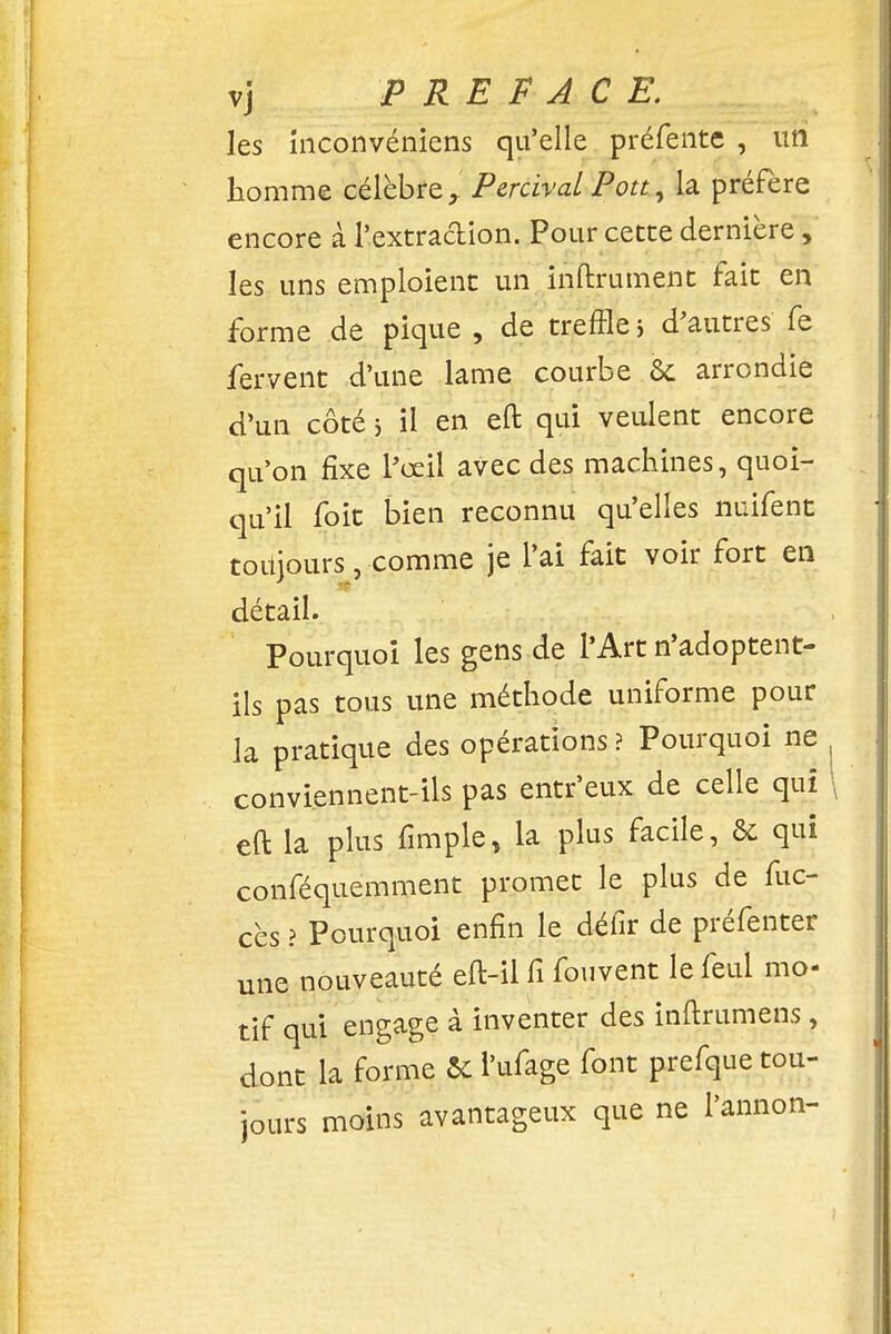 les inconvéniens qu'elle préfente , un homme célèbre x Percival Pou, la préfère encore à l'extraction. Pour cette dernière, les uns emploient un infiniment fait en forme de pique , de treffle > d'autres fe fervent d'une lame courbe 6c arrondie d'un côté 5 il en eft qui veulent encore qu'on fixe l'œil avec des machines, quoi- qu'il foit bien reconnu qu'elles nuifent toitjours, comme je l'ai fait voir fort en détail. Pourquoi les gens de l'Art n'adoptent- ils pas tous une méthode uniforme pour la pratique des opérations ? Pourquoi ne conviennent-ils pas entr'eux de celle qui eft la plus fimple, la plus facile, & qui conféquemment promet le plus de fuc- cès ? Pourquoi enfin le défir de préfenter une nouveauté eft-il fi fouvent le feui mo- tif qui engage à inventer des inftrumens, dont la forme & l'ufage font prefque tou- jours moins avantageux que ne l'annon-