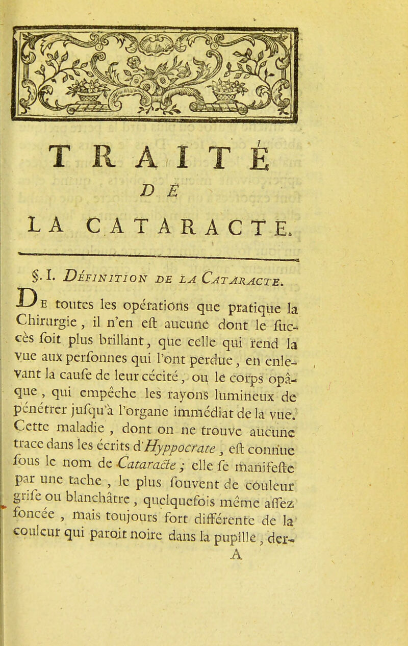 D Ë LA CATARACTE. §. I. Définition de la Cataracte. D e tontes les opérations que pratique la Chirurgie, il n en eft aucune dont le lue- ces foit plus brillant, que celle qui rend la vue aux perfonnes qui l'ont perdue, en enle- vant la caufe de leur cécité ; ou le corps opa- que , qui empêche les rayons lumineux de pénétrer jufqu'à l'organe immédiat delà vue. Cette maladie , dont on ne trouve aucune trace dans les écrits à'Hyppocrate \ eft connue fous le nom de Cataracte ; elle fé manifefte par une tache , le plus fouvent de couleur gnfe ou blanchâtre , quelquefois même allez foncée , mais toujours fort différente de la; couleur qui paroit noire dans la pupille , der~ A