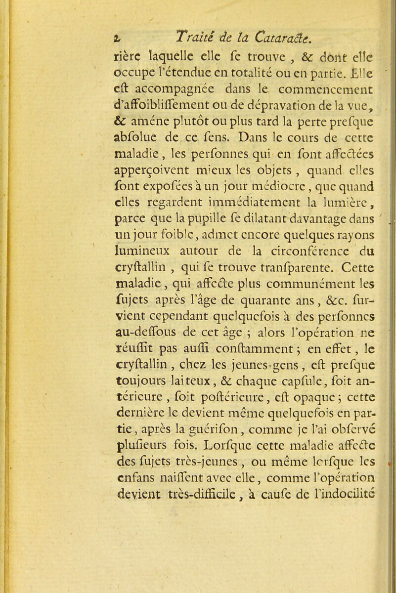 rièrc laquelle elle fe trouve , &c dont elle occupe l'étendue en totalité ou en partie. Elle eft accompagnée dans le commencement d'affoibliffement ou de dépravation de la vue, & amène plutôt ou plus tard la perte prefque abfolue de ce fens. Dans le cours de cette maladie , les perfonnes qui en font affectées apperçoivent m'eux les objets , quand elles font expofées à un jour médiocre, que quand elles regardent immédiatement la lumière, parce que la pupille fe dilatant davantage dans un jour foible, admet encore quelques rayons lumineux autour de la circonférence du cryftallin , qui fe trouve tranfparente. Cette maladie , qui affe&e plus communément les fujets après l'âge de quarante ans, Sec. fur- vient cependant quelquefois à des perfonnes au-deffous de cet âge ; alors l'opération ne réuflît pas auftï conftamment ; en effet, le cryftallin, chez les jeunes-gens, eft prefque toujours laiteux, & chaque capfule, foit an- térieure , foit poftérieure, eft opaque; cette dernière le devient même quelquefois en par- tie , après la guérifon , comme je l'ai obfervé plufieurs fois. Lorfque cette maladie affede des fujets très-jeunes , ou même lcrfque les enfans naiffent avec elle, comme l'opération devient très-difficile, à caufe de l'indocilité