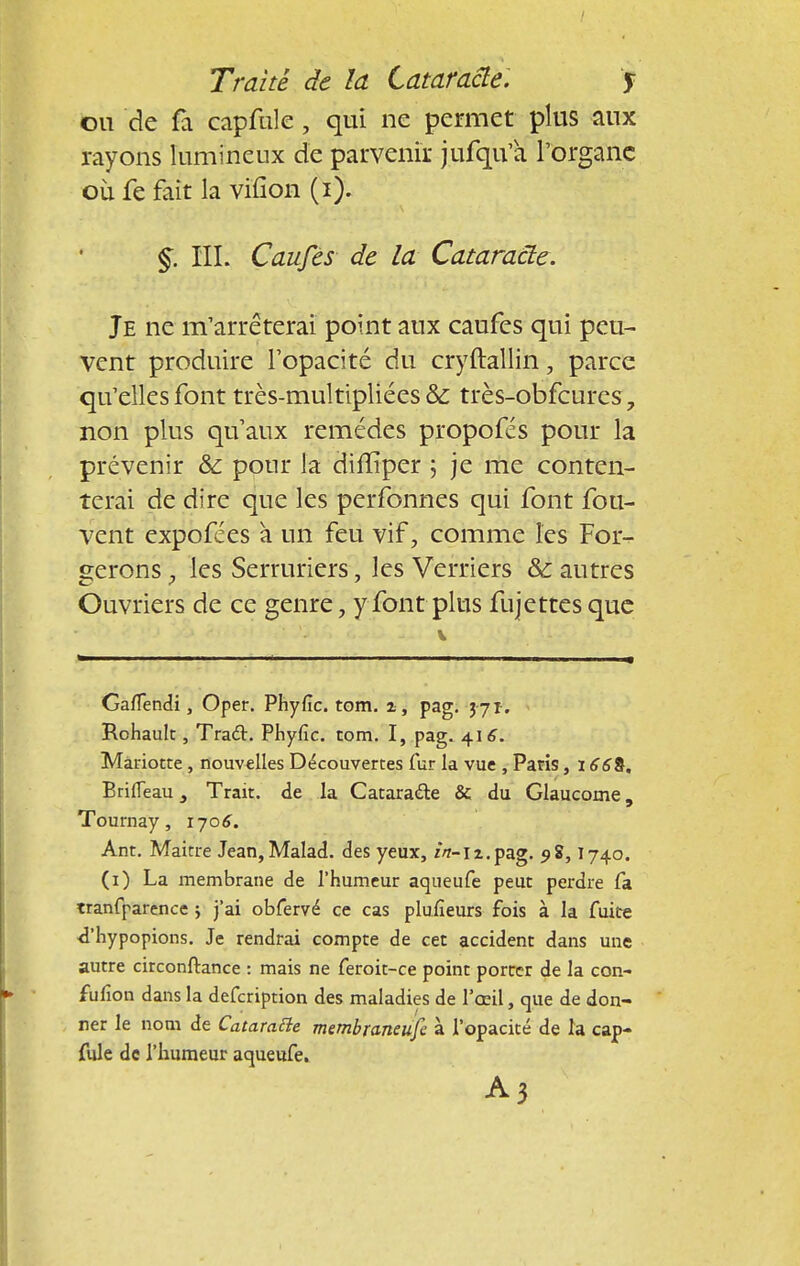ou de fa capfule , qui ne permet plus aux rayons lumineux de parvenir jufqu'à l'organe où fe fait la viïîon (i). §. III. Caufes de la Cataracte. Je ne m'arrêterai point aux caufes qui peu- vent produire l'opacité du cryftallin, parce qu'elles font très-multipliées & très-obfcures, non plus qu'aux remèdes propofés pour la prévenir & pour la diffiper ; je me conten- terai de dire que les perfonnes qui font fou- vent expofées à un feu vif, comme les For- cerons , les Serruriers, les Verriers & autres Ouvriers de ce genre \ y font plus fujettes que Gafiendi, Oper. Phyfie. tom. z, pag. 3 71-, Rohault, Tract. Phyfic. tom. I, pag. 416. Mariotte, nouvelles Découvertes fur la vue , Paris, BrilTeau 3 Trait, de la Cataracte & du Glaucome, Tournay, 170^. Ant. Maitre Jean,Malad. des yeux, /«-n.pag. 9$, I740. (1) La membrane de l'humeur aqueufe peut perdre fa tranfparence ; j'ai obfervé ce cas plufieurs fois à la fuite d'hypopions. Je rendrai compte de cet accident dans une autre circonstance : mais ne feroit-ce point porter de la con- fufion dans la defeription des maladies de l'œil, que de don- ner le nom de Catarafte membraneufe à l'opacité de la cap- fule de l'humeur aqueufe. A3