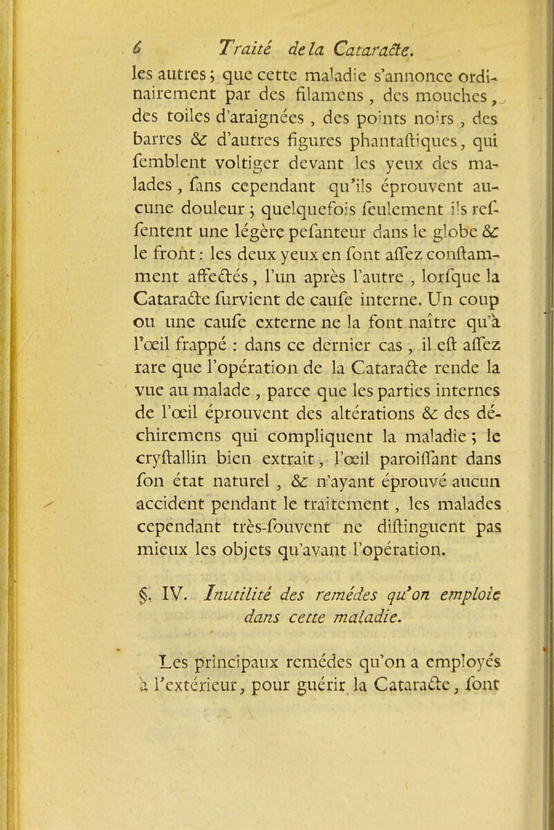 les autres; que cette maladie s'annonce ordi- nairement par des filamens, des mouches, des toiles d'araignées , des points no;rs, des barres & d'autres figures phantaftiques, qui femblent voltiger devant les yenx des ma- lades , fans cependant qu'ils éprouvent au- cune douleur \ quelquefois feulement ils ref- fentent une légère pefanteur dans le globe àc le front : les deux yeux en font aflez conftam- ment affedtés, l'un après l'autre , lorfque la Cataracte furvient de caufe interne. Un coup ou une caufe externe ne la font naître qu'à l'œil frappé : dans ce dernier cas , il eft affez rare que l'opération de la Catara&e rende la vue au malade , parce que les parties internes de l'œil éprouvent des altérations & des dé- chiremens qui compliquent la maladie ; le cryftallin bien extrait, l'œil paroiifant dans fon état naturel , & n'ayant éprouvé aucun accident pendant le traitement, les malades cependant très-fouvent ne diftinguent pas mieux les objets qu'avant l'opération. §, IV. Inutilité des remèdes qu'on emploie dans cette maladie. Les principaux remèdes qu'on a employés a l'extérieur, pour guérir la Cataracte, font