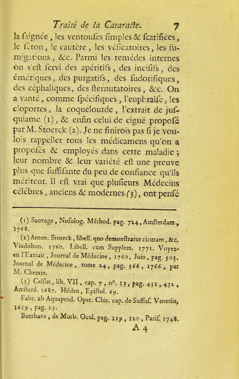 la frgnée y les vcntoufes fîmples & fcarifiécs, le fcton, le cautère , les véfîcatoires, les fu- migations , &c. Parmi les remèdes internes on s'eft fervi des apéritifs, des incifîfs, des ëmétiques , des purgatifs, des fudoiïfiques, des céphaliques, des fternutatoires, &c. On a vanté, comme fpécifiques , leuphraife, les cloportes, la coquelourde, l'extrait de juk quiame (i), & enfin celui de ciguë propofé par M. Stoerck (2). Je ne finnois pas fi je vou- lons rappeller tous les médicamens qu'on a propofés & employés dans cette maladie , leur nombre & leur variété eft une preuve plus que fuffifante du peu de confiance qu'ils méritent. Il eft vrai que plufîeurs Médecins célèbres, anciens & modernes (3), ont penfé (1) Sauvage, Nofolog. Méthod. pag. 714, Amfterdam , (t) Anton. Stoerck, libell. quo demonftratur cicutatn , &c. Vindobon. 1760. Libell. cum Supplem. 1771. Voyez- en l'Extrait, Journal de Médecine , 1760, Juin, pag. 503. Journal de Médecine, tome 14, pag. )66, 1766, par M. Chemin. (3) Celfus, lib. VII, cap. 7 , n°. 1 j, pag. 43 x, 4J1, Amfterd. i6S7. Hilden, Epiftol. 69. Fabr. ab Aquapend. Oper. Chir. cap. deSuffuf. Venetiis, \6i9 , pag. 13. Boerhave, de Morb. Ocul. pag, u9,uo% Parif. x74fc A4