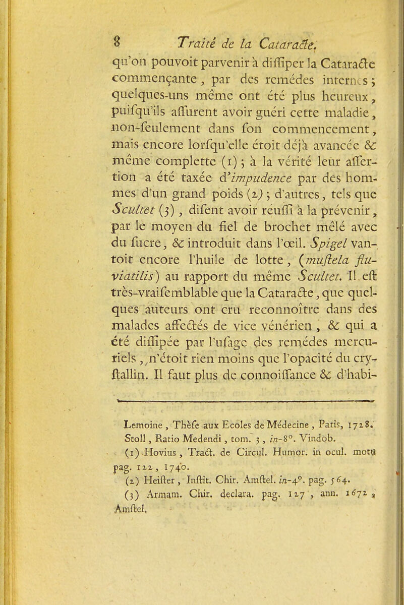 qu'on pouvoit parvenir a diflïper la Cataracte commençante, par des remèdes internes; quelques-uns même ont été plus heureux, puifqu'ils affûtent avoir guéri cette maladie, non-feulement dans Ion commencement, mais encore lorfqu'elle étoit déjà avancée ôc même complette (i) ; à la vérité leur afler- tion a été taxée d'impudence par des hom- mes d'un grand poids {%) ; d'autres, tels que Scultet (3), difent avoir reum a la prévenir, par le moyen du fiel de brochet mêlé avec du lucre, & introduit dans l'œil. Spigel van- toit encore l'huile de lotte, (mujiela flu- viatilis) au rapport du même Scultet. Il.eft très-vraifemblable que la Cataracte, que quel- ques auteurs ont cru reconnoître dans des malades affectés de vice vénérien, &c qui a été dilîîpée par l'ufage des remèdes mercu- riels ,,n'étoit rien moins que l'opacité du cry- ftallin. Il faut plus de connoiffance &£ d'habi- Lemoine , Thèfe aux Ecoles de Me'decine , Paris, 1718. Stoll, Ratio Medendi, torrn j, in-B°. Vindob. (i) Hovius, Trad. de Circul. Humdr. in ocul. mot« pag. 1X2, 1740. (1) Heifter, Inftit. Ghir. Amftel. m-4.9. pag. $6*. (3) Armani. Chir. déclara, pag. 117 , ann. 1671 3 Amftel,