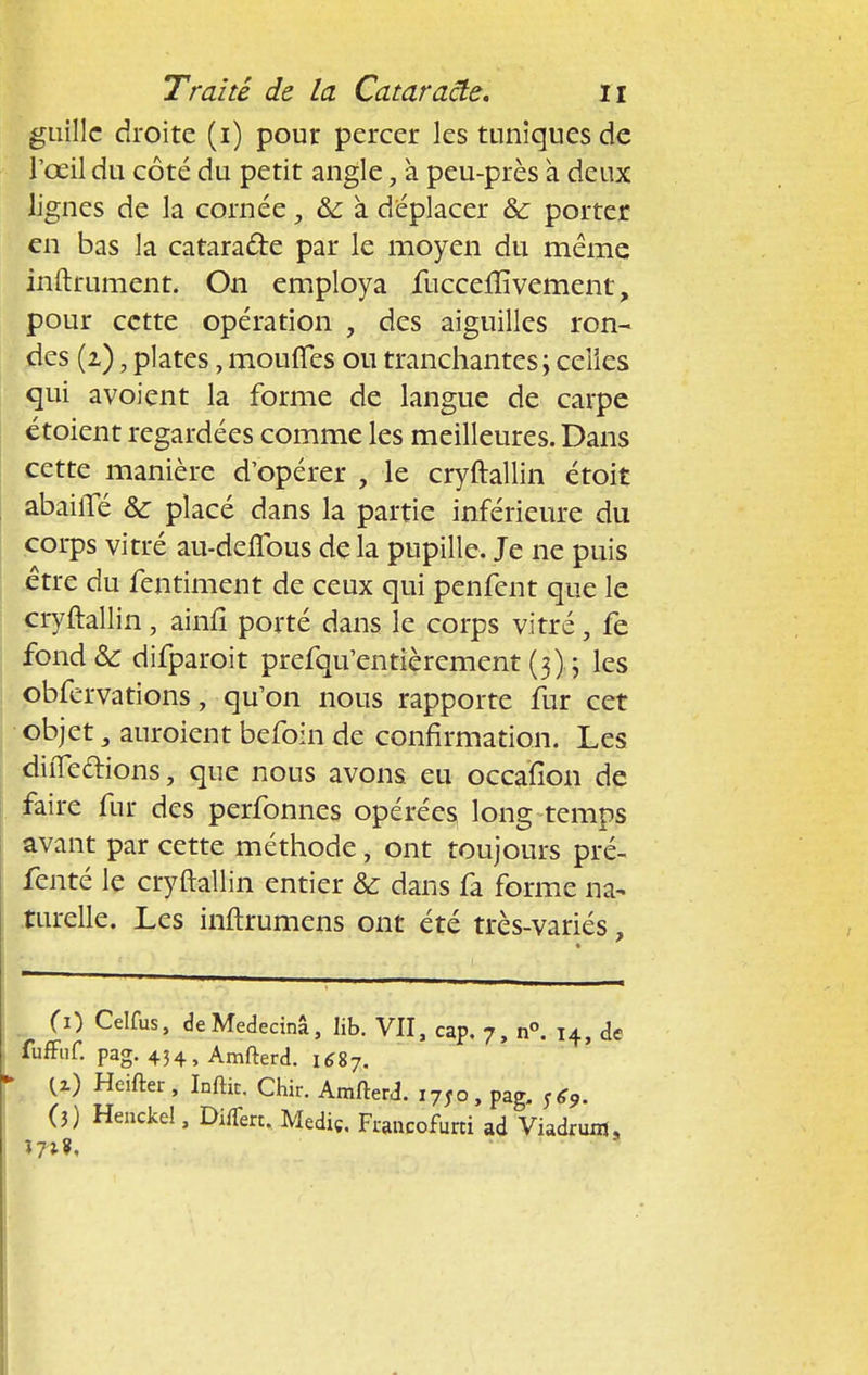 guillc droite (i) pour percer les tuniques de l'oeil du côté du petit angle, à peu-près à deux lignes de la cornée, & à déplacer ôc porter en bas la cataracte par le moyen du même infiniment. On employa fucceflîvement, pour cette opération , des aiguilles ron- des (2) ; plates, moufles ou tranchantes; celles qui avoient la forme de langue de carpe étoient regardées comme les meilleures. Dans cette manière d'opérer , le cryftallin étoit abailTé &: placé dans la partie inférieure du corps vitré au-deflbus de la pupille. Je ne puis être du fentiment de ceux qui penfent que le cryftallin, ainfî porté dans le corps vitré, fe fond& difparoit prefqu'entîèrement (3).; les obfervations, qu'on nous rapporte fur cet objet 3 auraient befoin de confirmation. Les diiTedions, que nous avons eu occaïion de faire fur des perfonnes opérées long temps avant par cette méthode, ont toujours pré- fenté le cryftallin entier & dans fa forme na- turelle. Les inftrumens ont été très-variés, Ci) Celfus, de Medecinâ, lib. VII, cap. 7, n°. 14, de fuffuf. pag. 434, Amfterd. 1S87. {z) Heifter, Infth. Chir. Amfterd. i7Jo, pag. S69. (3) Henckel, DilTert. Mediç. Francofurti ad Viadrum, In?,