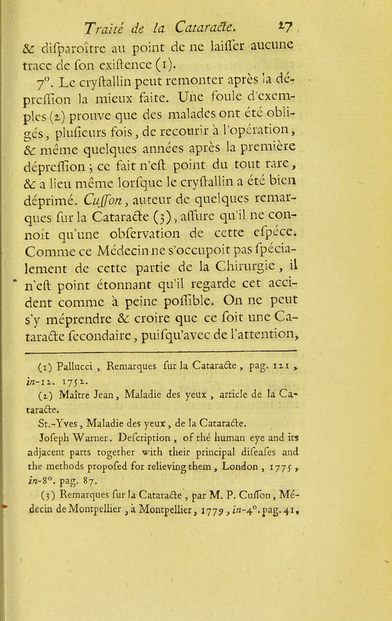 &: difparoîtrc au point de ne laifier aucune trace de fon exiftence (i). 7°. Le cryftallin peut remonter après la dé- prcffion la mieux faite. Une foule d'exem- ples (i) prouve que des malades ont été obli- gés , plufieurs fois, de recourir à l'opération, &: même quelques années après la première déprefïïon 5 ce fait n'en: point du tout rare, Se a lieu même lorfque le cryftallin a été bien déprimé. Cuffon, auteur de quelques remar- ques fur la Cataracte (3), affure qu'il ne con- noit qu'une obfervation de cette efpéce. Comme ce Médecin ne s'occupoit pas fpécia- lement de cette partie de la Chirurgie, il * n eft point étonnant qu'il regarde cet acci- dent comme à peine poffible. On ne peut s'y méprendre &: croire que ce foit une Ca- taratte fécondaire, puifqu'avec de l'attention, (1) Pallucci , Remarques fur la Catara&e , pag. ni > in-iz. 1751. (1) Maître Jean, Maladie des yeux , article de la Ca- taracte. St.-Yves, Maladie des yeux, de la Cataracte. Jofeph Warner. Defcription , of thé human eye and its adjacent parts together with their principal difeafes and the methods propofed for relieving them , London , 177J , in-%°. pag. 87. (3) Remarques fur la Cataracte , par M. P. CufTon, Mé- decin de Montpellier , à Montpellier, 1779, /«-4e. pag. 41,