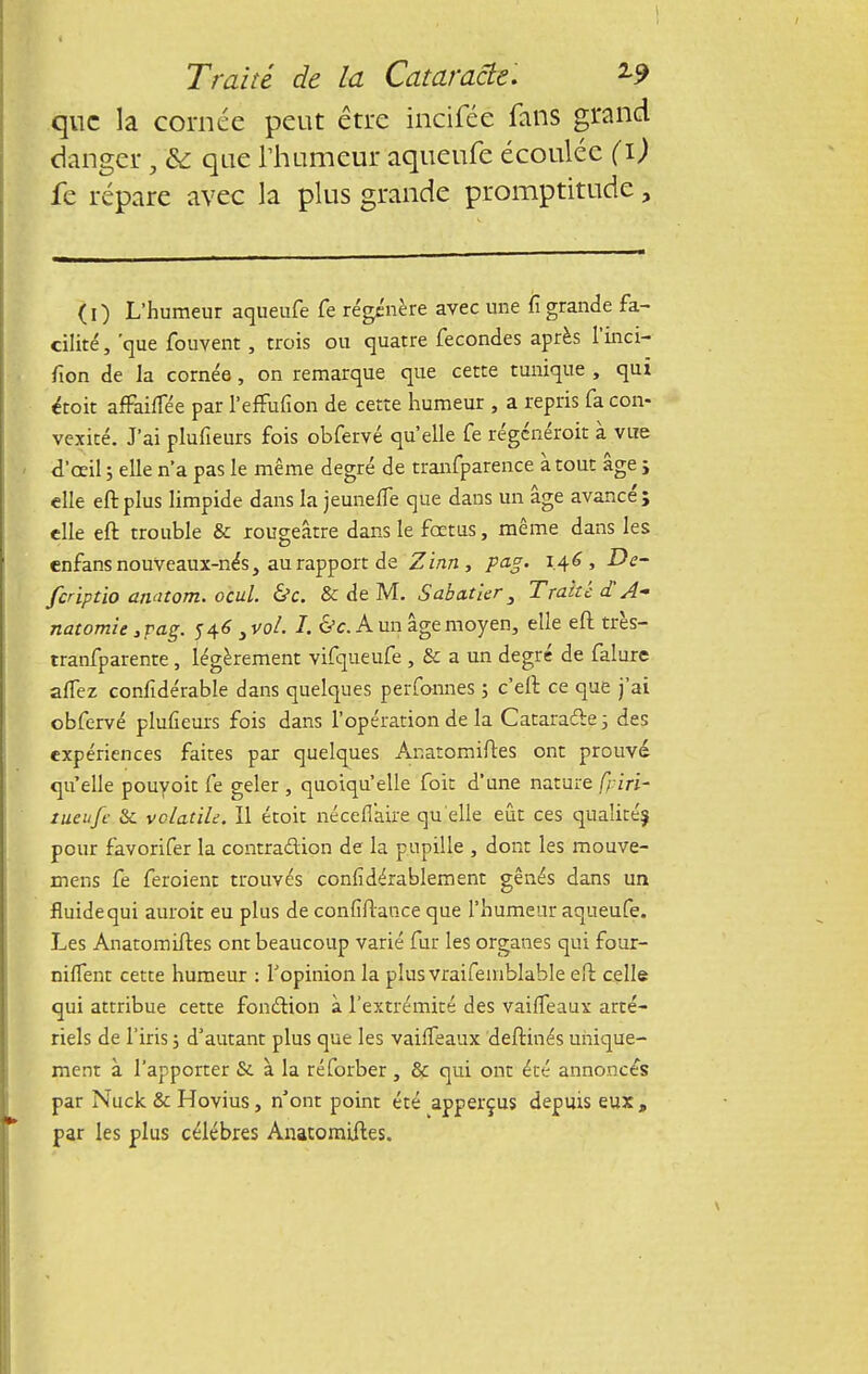que la cornée peut être inciféé fans grand danger, & que l'humeur aqueufe écoulée (i) fe répare avec la plus grande promptitude, (i) L'humeur aqueufe fe régénère avec une fi grande fa- ciliré, 'que fouvent, trois ou quatre fécondes après l'inci- fion de la cornée, on remarque que cette tunique , qui étoit affailTée par l'efFufion de cette humeur , a repris fa con- vexité. J'ai plufieurs fois obfervé qu'elle fe régénérait à vue d'oeil 5 elle n'a pas le même degré de tranfparence à tout âge j elle eft plus limpide dans la jeuneffe que dans un âge avancé; elle eft trouble & rougeâtre dans le fœtus, même dans les enfans nouveaux-nés, au rapport de Zinn, pag. 1.46, De- feriptio anatom. ocul. &c. & de M. S abat 1er 3 Traite d A- natomie 3pag. 5-46 3vol. I. &c. A un âge moyen, elle eft très- tranfparente , légèrement vifqueufe , & a un degré de falure alfez confidérable dans quelques perfonnes ; c'eft ce que j'ai obfervé plufieurs fois dans l'opération de la Cataracte ; des expériences faites par quelques Anatomiftes ont prouvé qu elle pouyoit fe geler , quoiqu'elle foit d'une nature fi-iri- tueufe &. volatile. Il étoit néceflaire qu'elle eût ces qualité^ pour favorifer la contraction de la pupille , dont les mouve- mens fe feroient trouvés considérablement gênés dans un fluide qui auroit eu plus de confiftance que l'humeur aqueufe. Les Anatomiftes ont beaucoup varié fur les organes qui four- niffent cette humeur : l'opinion la pîusvraifeinblable eft celle qui attribue cette fonction à l'extrémité des vaiffeaux arté- riels de l'iris ; d'autant plus que les vaiffeaux deftinés unique- ment à l'apporter & à la réforber , & qui ont été annoncés par Nuck & Hovius, n'ont point été apperçus depuis eux , par les plus célèbres Anatomiftes.