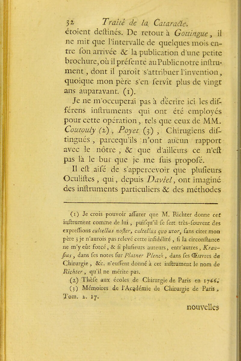 étoient deftinés. De retour à Gottlngue, il ne mit que l'intervalle de quelques mois en- tre fon arrivée 8c la publication d'une petite brochure, où il préfente auPublicnotre infini- ment , dont il paroît s'attribuer l'invention, quoique mon père s'en fervît plus de vingt ans auparavant, (i). Je ne m'occuperai pas a décrire ici les dif- férens inftruments qui ont été employés, pour cette opération, tels que ceux de MM. Coutouly (i), Poyet (3) , Chirugiens dis- tingués , pareequ'ils n'ont aucun rapport avec le nôtre , & que d'ailleurs ce n'eft pas là le but que je me fuis propofé. Il eft aifé de s'appercevoir que plufieurs Oculiftes , qui, depuis David, ont imaginé des inftruments particuliers & des méthodes (1) Je crois pouvoir aflurer que M. Richter donne ceC inftrument comme de lui, puifqu'il fe fert très-fouvent des expreflîons cultellus nofler, adtellus quo utor3 fans citer mon père ; je n'aurois pas relevé cette infidélité , fi la circonftance ne m'y eût forcé, & fi plufieurs auteurs, entr 'autres, Krau- fius , dans fes notes fur Platner Plenck , dans fes Œuvres de Chirurgie , &c. n'euifent donné à cet infiniment le nom de Richter, qu'il ne mérite pas. (2) Thèfe aux écoles de Chirurgie de Paris en (3) Mémoires de l'Académie de Chirurgie de Paris, Xom. z. 17. nouvelles