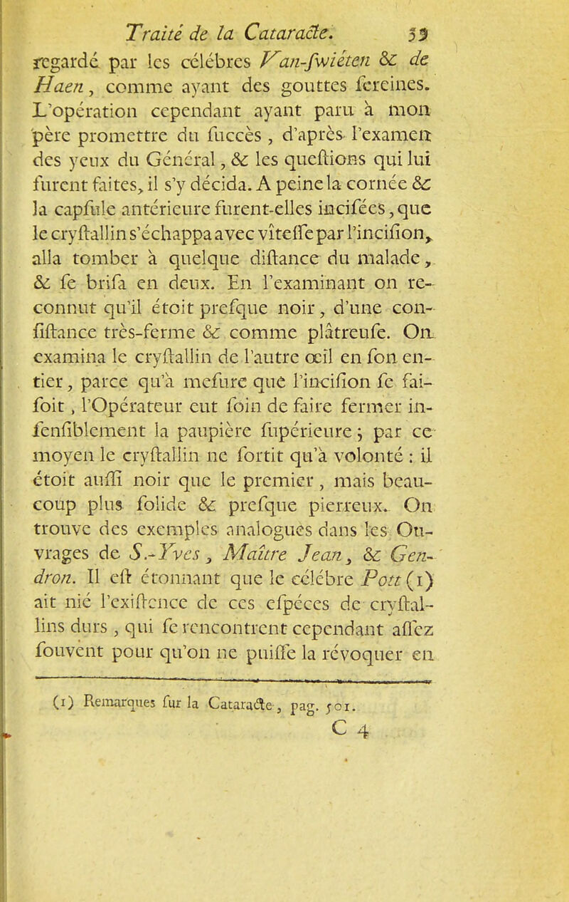 regardé par les célèbres Van-fvjihen & de Haen, comme ayant des gouttes fereines. L'opération cependant ayant paru à mon père promettre du fuccès , d'après l'examen des yeux du Général, & les queftions qui lui furent faites, il s'y décida. A peine la cornée ôc 3a capmle antérieure furent-elles hicifées,que le cryftallin s'échappa avec vîtelfe par Pincilion,. alla tomber à quelque diftance du malade, &; fe brifa en deux. En l'examinant on re- connut qu'il étoit prefque noir, d'une con- fiftance très-ferme & comme plâtreufe. On. examina le cryftallin de l'autre œil en fon en- tier , parce qu'a mefure que l'incifion fe fai- foit, l'Opérateur eut foin de faire fermer in- fenfiblement la paupière fupérieure j par ce moyen le cryftal'Iin ne fortit qu'à volonté : il étoit auiïî noir que le premier, mais beau- coup plus folide ô£ prefque pierreux. On trouve des exemples analogues dans les Ou- vrages de S.-Yves 3 Maître Jean, & G en- dron. Il eft étonnant que le célèbre Pott(i) ait nié l'exigence de ces efpéces de cryftal- lins durs , qui fe rencontrent cependant aflez fouvènt pour qu'on ne puiiTe la révoquer en (1) Remarques fur la Cataracte , pag. joi.