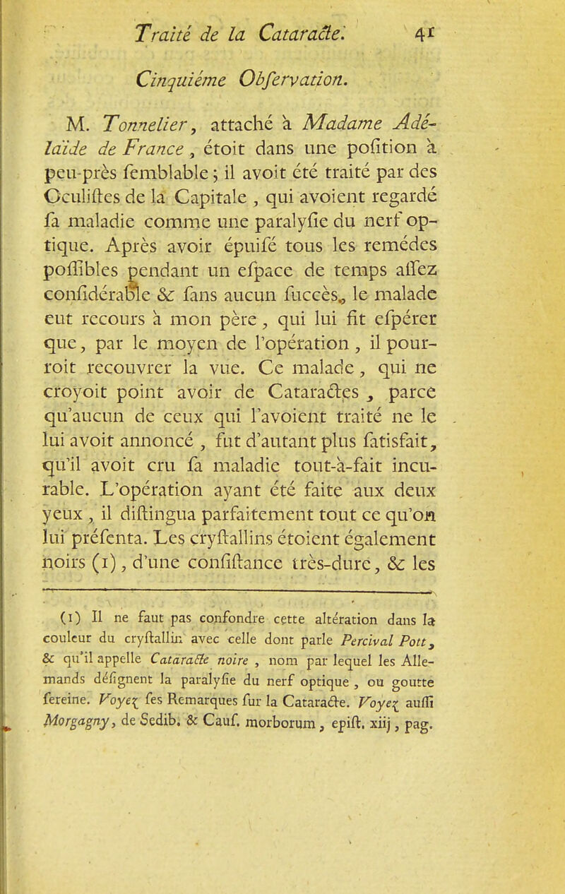 Cinquième Obfervation. M. Tonnelier, attaché a Madame Adé- laïde de France, étoit dans une pofition à peu-près femblable ; il avoit été traité par des Gculiftes de la Capitale , qui avoient regardé fa maladie comme une paralyfîe du nerf op- tique. Après avoir épuifé tous les remèdes poflibles pendant un efpace de temps allez confidéraoïe 8c fans aucun fuccès„ le malade eut recours à mon père, qui lui fit efpérer que, par le moyen de l'opération , il pour- roit recouvrer la vue. Ce malade, qui ne croyoit point avoir de Cataractes parce qu'aucun de ceux qui favoient traité ne le lui avoit annoncé , fut d'autant plus fatisfait, qu'il avoit cru fa maladie tout-à-fait incu- rable. L'opération ayant été faite aux deux yeux , il diftingua parfaitement tout ce qu'on lui préfenta. Les çryftallins étoient également noirs (1), d'une confiftance très-dure, &: les (1) Il ne faut pas confondre cette altération dans la- couleur du cryftallin avec celle dont parle Percival Pou, & qu'il appelle Ca.tara.Ele noire , nom par lequel les Alle- mands défignent la paralyfie du nerf optique , ou goutte fereine. Voye{ fes Remarques fur la Cataracte. Voye^ auflï Morgagny, de Sedib. & Cauf. morborum, epift. xiij, pag.