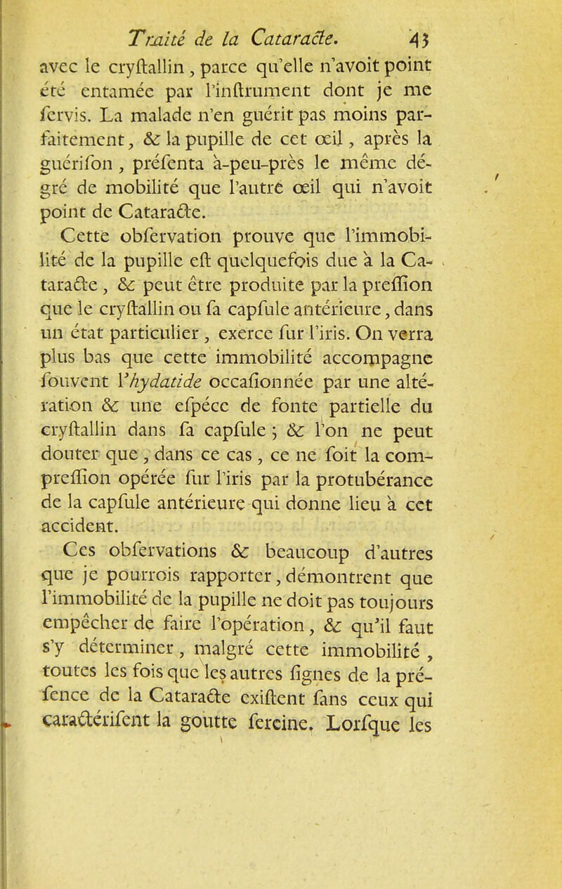 avec le cryftallin, parce qu'elle n'avoir poinr été enramée par rinftrument donr je me fcrvis. La malade n'en guérir pas moins par- faitement & la pupille de cet œil, après la guérifon, préfenta à-peu-près le même dé- gré de mobilité que l'autre œil qui n'avoit point de Catara&e. Cette obfervation prouve que l'immobi- lité de la pupille eft quelquefois due a la Ca- taracte , &: peut être produite par la preffion que le cryftallin ou fa capfule antérieure, dans un état particulier , exerce fur l'iris. On verra plus bas que cette immobilité accompagne fouvent Yhydatide occafionnée par une alté- ration & une efpécc de fonte partielle du cryftallin dans fa capfule ; 6c l'on ne peut dourer que , dans ce cas , ce ne foit la corn- preffion opérée fur l'iris par la protubérance de la capfule antérieure qui donne lieu à cet accidenr. Ces obfervations & beaucoup d'autres que je pourrais rapporter, démontrent que l'immobilité de la pupille ne doit pas toujours empêcher de faire l'opération, & qu'il faut s'y déterminer, malgré cette immobilité , toutes les fois que les autres lignes de la pré- fence de la Catarade exiftent fans ceux qui carafterifent la goutte fercine. Lorfque les