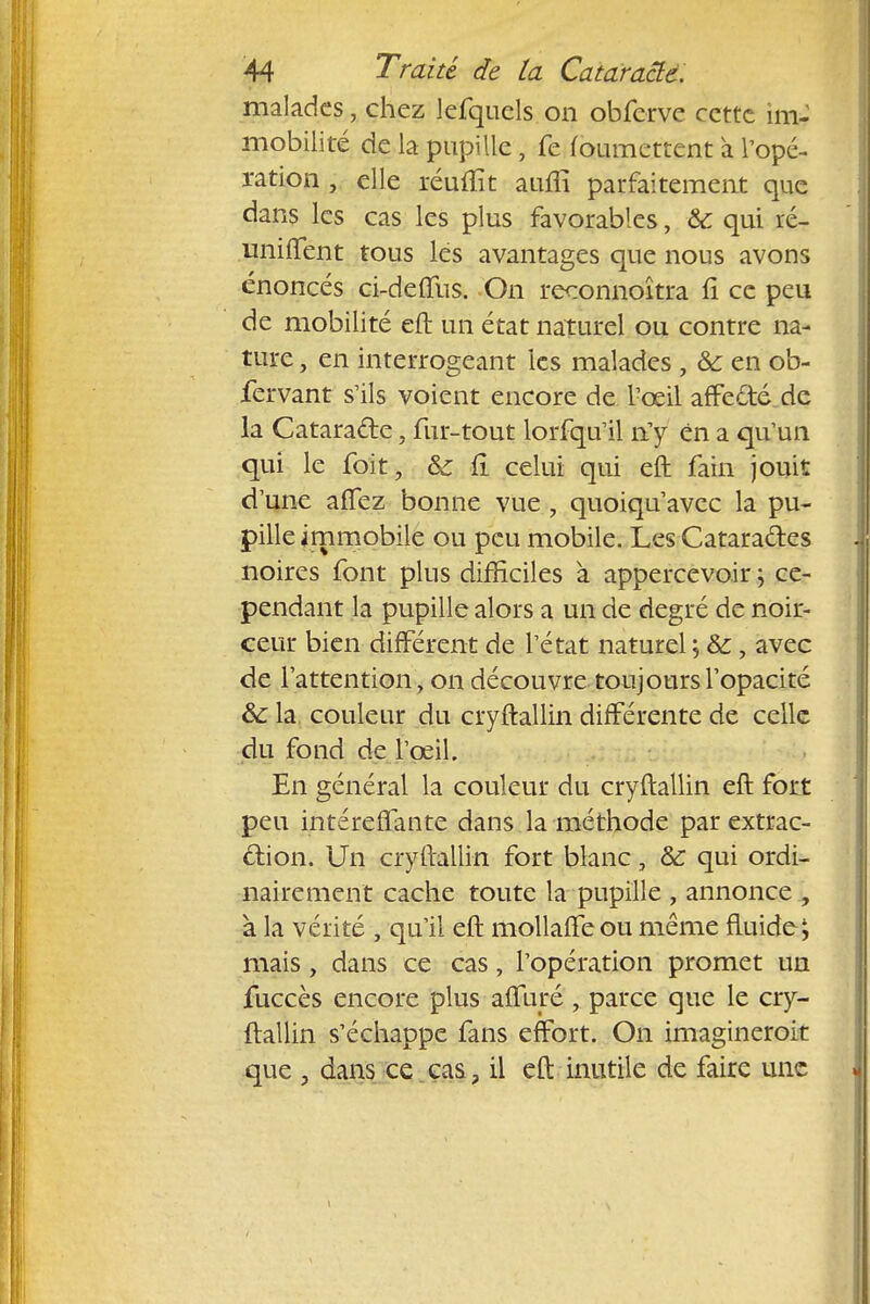 malades, chez lefquels on obferve cette im- mobilité de la pupille, fe (oumettent a l'opé- ration ; elle réuflït aiuii parfaitement que dans les cas les plus favorables, & qui ré- unifient tous les avantages que nous avons énoncés ci-deffus. On reconnoîtra fî ce peu de mobilité eft un état naturel ou contre na- ture , en interrogeant les malades , &: en ob- fervant s'ils voient encore de l'œil affedté de la Cataracte, fur-tout lorfqu'il n'y en a qu'un qui le foit, &c fi celui qui eft fain jouit d'une aflfez bonne vue , quoiqu'avec la pu- pille immobile ou peu mobile. Les Cataractes noires font plus difficiles a appercevoir ; ce- pendant la pupille alors a un de degré de noir- ceur bien différent de l'état naturel ; &, avec de l'attention, on découvre toujours l'opacité &: la couleur du cryftallin différente de celle du fond de l'œil. En général la couleur du cryftallin eft fort peu intéreffante dans la méthode par extrac- tion. Un cryftallin fort blanc, ôc qui ordi- nairement cache toute la pupille , annonce , à la vérité , qu'il eft mollaffeou même fluide; mais, dans ce cas, l'opération promet un fuccès encore plus affuré , parce que le cry- ftallin s'échappe fans effort. On imagineroit que , dans ce cas, il eft inutile de faire une