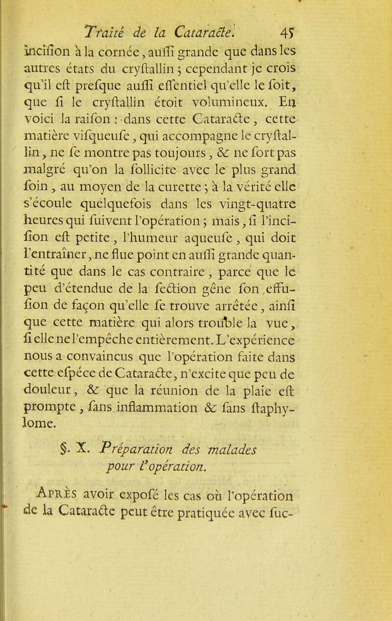Incifion à la cornée, auflî grande que dans les autres états du cryftallin ; cependant je crois qu'il eft prefque aufli efientiel qu'elle lefoit, que 11 le cryftallin étoit volumineux. En voici la raifon : dans cette Cataracte , cette matière vifqueufe, qui accompagne le cryftal- lin , ne fe montre pas toujours, & ne fort pas malgré qu'on la follicite avec le plus grand foin , au moyen de la curette ; a la vérité elle s'écoule quelquefois dans les vingt-quatre heures qui fuivent l'opération ; mais, Il l'inci- lion eft petite, l'humeur aqueufe, qui doit l'entraîner, ne flue point en aufli grande quan- tité que dans le cas contraire, parce que le peu d'étendue de la fection gêne fon erfu- fîon de façon qu'elle fe trouve arrêtée, ainfï que cette matière qui alors trouble la vue, û elle ne l'empêche entièrement. L'expérience nous a convaincus que l'opération faite dans cette efpéce de Catara&e, n'excite que peu de douleur, & que la réunion de la plaie eft prompte} fans inflammation ôc fans ftaphy- lome. §. X. Préparation des malades pour Vopération. Après avoir expofé les cas où l'opération de la Cataracte peut être pratiquée avec fuc-