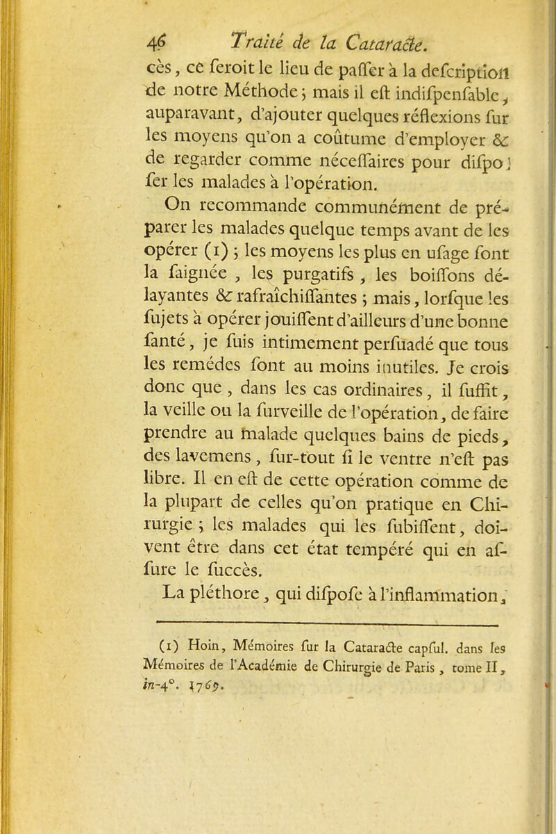 ces, ce feroit le lieu de paiïer a la defcriptioll de notre Méthode 5 mais il eft indifpcnfable i auparavant, d'ajouter quelques réflexions fur les moyens qu'on a coutume d'employer & de regarder comme néceflaircs pour difpoj fer les malades à l'opération. On recommande communément de pré- parer les malades quelque temps avant de les opérer (1) ; les moyens les plus en ufage font la faignée , les purgatifs , les boilTons dé- layantes & rafraîchiffantes ; mais, lorfque les fujets à opérer jouiflcnt d'ailleurs d'une bonne fanté, je fuis intimement perfuadé que tous les remèdes font au moins inutiles. Je crois donc que , dans les cas ordinaires, il fuffit, la veille ou la furveille de l'opération, de faire prendre au malade quelques bains de pieds, des lavemens, fur-tout fi le ventre n'eft pas libre. Il en eft de cette opération comme de la plupart de celles qu'on pratique en Chi- rurgie y les malades qui les fubiflfent> doi- vent être dans cet état tempéré qui en af- fure le fuccès. La pléthore 3 qui difpofe à l'inflammation a (1) Hoin, Mémoires fur la Cataracte capful. dans Ie9 Mémoires de l'Académie de Chirurgie de Paris, tome II, i/z-40. 1769.