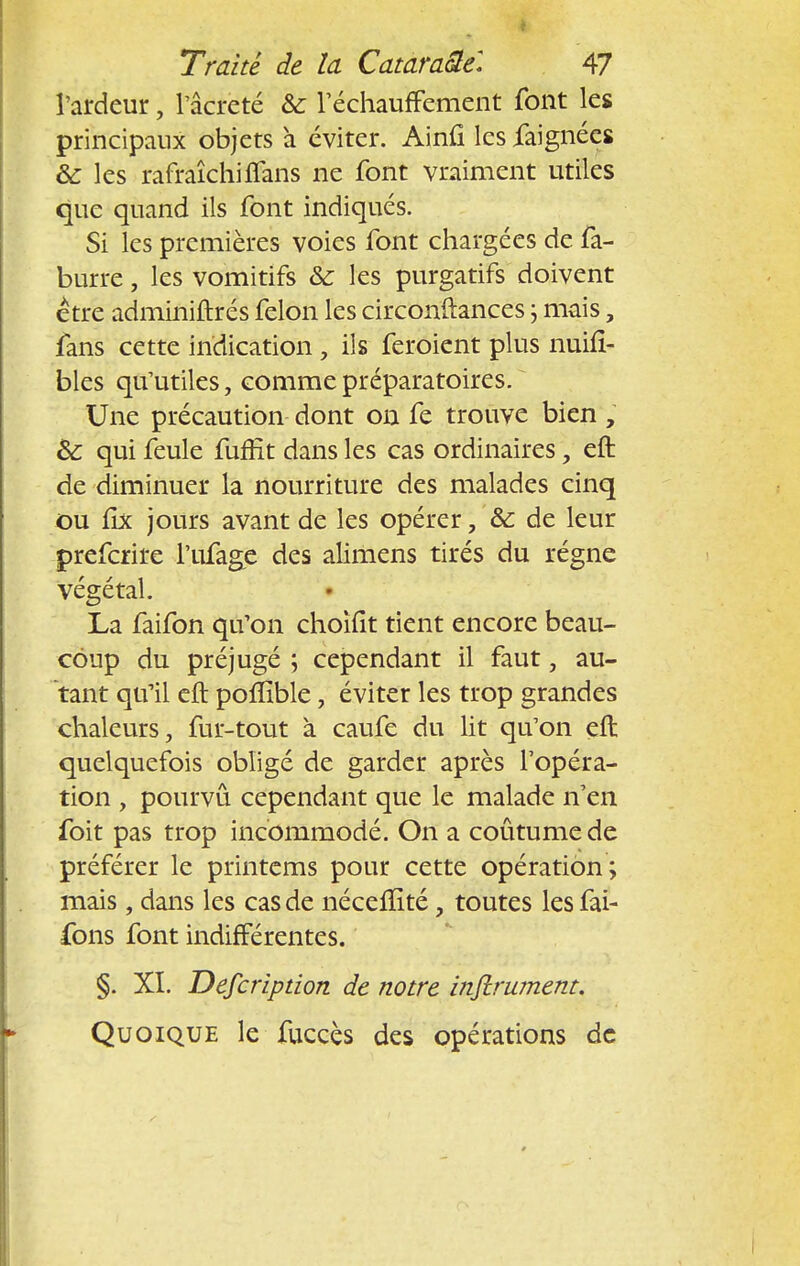 l'ardeur, l'âcreté & réchauffement font les principaux objets à éviter. Ainfi les iaignées & les rafraîchi flans ne font vraiment utiles que quand ils font indiqués. Si les premières voies font chargées de fa- burre, les vomitifs & les purgatifs doivent être adminiftrés félon les circonftances ; mais, fans cette indication, ils feroient plus nuifi- bles qu'utiles, comme préparatoires. Une précaution dont on fe trouve bien ; & qui feule fuffit dans les cas ordinaires, eft de diminuer la nourriture des malades cinq ou lix jours avant de les opérer, &; de leur preferire l'ufage des alimens tirés du régne végétal. La faifon qu'on choîfit tient encore beau- coup du préjugé ; cependant il faut, au- tant qu'il eft poflïble, éviter les trop grandes chaleurs, fur-tout à caufe du lit qu'on eft quelquefois obligé de garder après l'opéra- tion , pourvu cependant que le malade n'en foit pas trop incommodé. On a coûtume de préférer le printems pour cette opération ; mais, dans les cas de nécellité, toutes les fai- fons font indifférentes. §. XI. Defcrîption de notre infiniment. Quoique le fuccès des opérations de