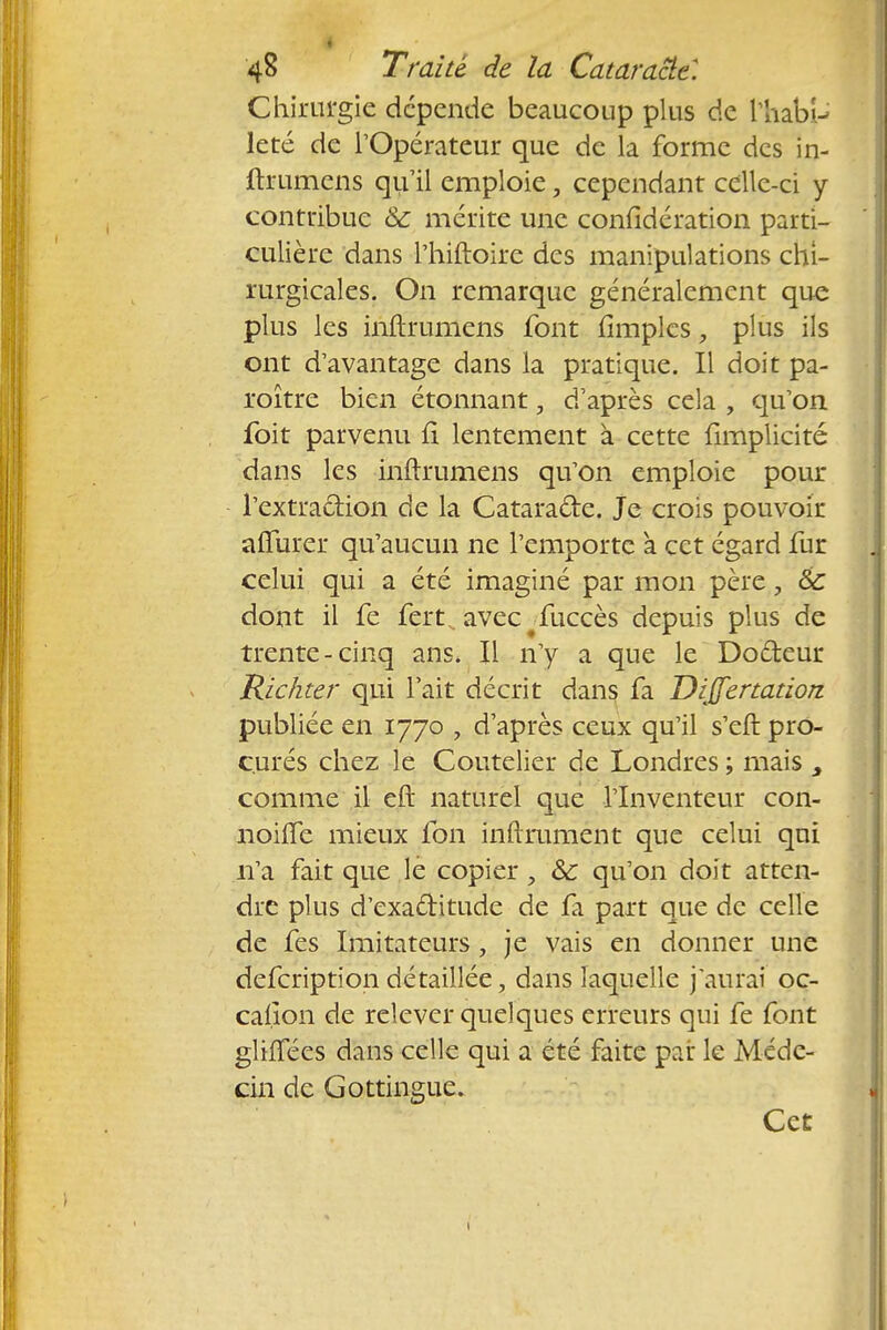 Chirurgie dépende beaucoup plus de liiabiU leté de l'Opérateur que de la forme des in- ftrumens qu'il emploie, cependant celle-ci y contribue & mérite une confidération parti- culière dans l'hiftoire des manipulations chi- rurgicales. On remarque généralement que plus les inftrumens font iimplcs 9 plus ils ont d'avantage dans la pratique. Il doit pa- roître bien étonnant, d'après cela , qu'on foit parvenu fi lentement à cette {implicite dans les inftrumens qu'on emploie pour l'extraction de la Cataracte. Je crois pouvoir alTurer qu'aucun ne l'emporte à cet égard fur celui qui a été imaginé par mon père, Se dont il fe fert . avec#fuccès depuis plus de trente-cinq ans. Il n'y a que le Docteur Richter qui l'ait décrit dans fa Differtation. publiée en 1770 , d'après ceux qu'il s'eft pro- curés chez le Coutelier de Londres ; mais comme il eft naturel que l'Inventeur con- noifle mieux fon inftrument que celui qui n'a fait que le copier, &; qu'on doit atten- dre plus d'exactitude de fa part que de celle de fes Imitateurs, je vais en donner une defeription détaillée, dans laquelle j'aurai oc- casion de relever quelques erreurs qui fe font glifiees dans celle qui a été faite pat le Méde- cin de Gottingue. Cet