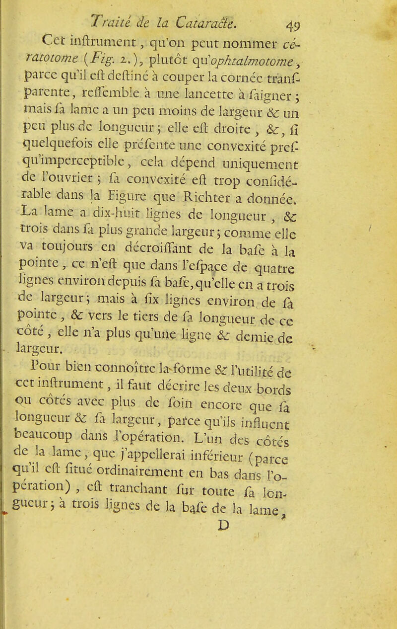 Cet internent, qu'on peut nommer cé- ratotome {Fig. z.)y plutôt qu1ophtalmotome, parce qu'il eft deftiné à couper la cornée tranf parente, reflemble à mie lancette à faigner j mais fa lame a un peu moins de largeur ôc un peu plus de longueur ; elle eft droite , fî quelquefois elle préfente une convexité pref qu'imperceptible, cela dépend uniquement de l'ouvrier 5 fa convexité eu trop confidé- rable dans la Figure que Richter a donnée. La lame a dix-huit lignes de longueur , & trois dans fa plus grande largeur ; comme elle va toujours en décroiflant de la bafe à la pointe, ce n'eft que dans l'efpace de quatre lignes environ depuis fa bafe, qu'elle en a trois de largeur j mais à fix lignes environ de fa pointe , & vers le tiers de fa longueur de ce côté , elle n'a plus qu'une ligne & demie de largeur. Pour bien connoître Informe &r l'utilité de cet internent, il faut décrire les deux bords ou côtés avec plus de foin encore que fa longueur & fa largeur, parce qu'ils influent beaucoup dans l'opération. L'un des côtés de la lame, que j'appellerai inférieur (parce qu'il eft fitué ordinairement en bas dans l'o- pération) , eft tranchant fur toute fa lon- gueur i à trois lignes de la bafe de la lame, D