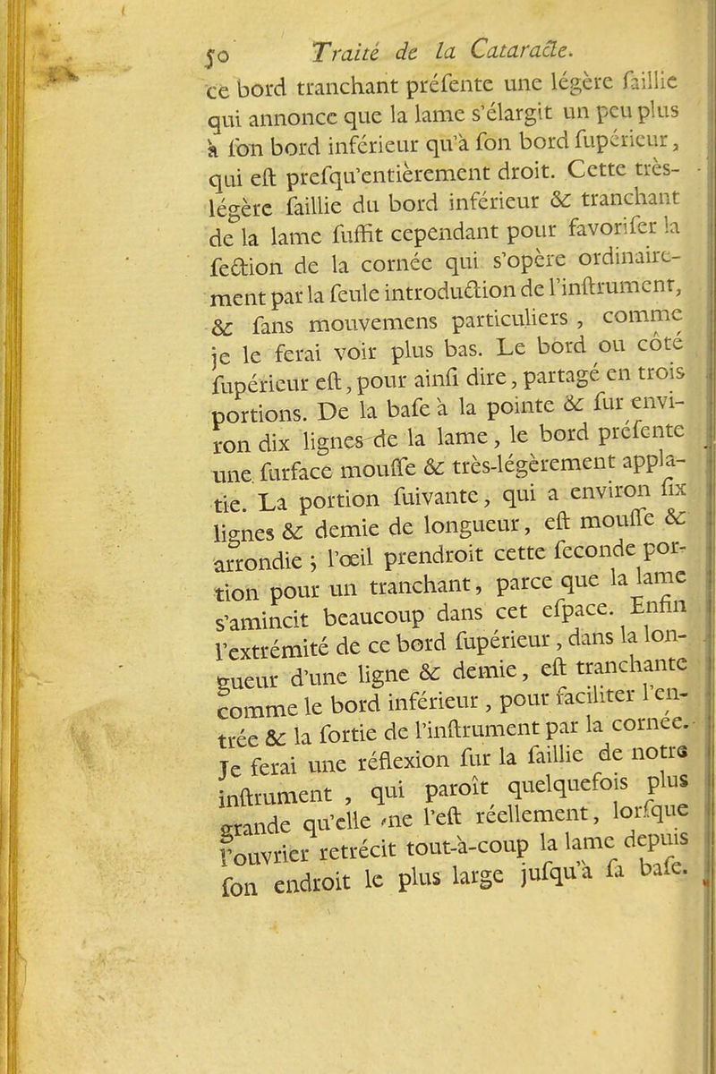 ce bord tranchant préfente une légère faillie qui annonce que la lame s'élargit un peu plus k fon bord inférieur qu'à fon bord fupéricur, qui eft prefqu'entièrement droit. Cette très- - légère faillie du bord inférieur & tranchant ckla lame fuffit cependant pour favorifer la fedion de la cornée qui s'opère ordinaire- ment par la feule introdudion de l'inftrument, de fans mouvemens particuliers , comme je le ferai voir plus bas. Le bord ou côté , fupéricur eft,pour ainfi dire, partagé en trois portions. De la bafe à la pointe & fur envi- ron dix ligner de la lame, le bord prefente une furface moufle ÔC très-légèrement appla- tie La portion fuivante, qui a environ foc lignes & demie de longueur, eft moufle & arrondie J l'œil prendre* cette féconde por- tion pour un tranchant, parce que la lame s'amincit beaucoup dans cet cfpacc Enfin l'extrémité de ce bord fupéricur, dans la lon- gueur d'une ligne Se demie, eft tranchante comme le bord inférieur , pour tenter 1 en- trée &c la fortie de l'inftrument par la cornée. Je ferai une réflexion fur la faillie de notri inftrument , qui paroît quelquefois plus grande qu'elle nie l'eft réellement, lorfquj Lvrier rétrécit tout a-coup M fon endroit le plus large jufqua fa bafe.