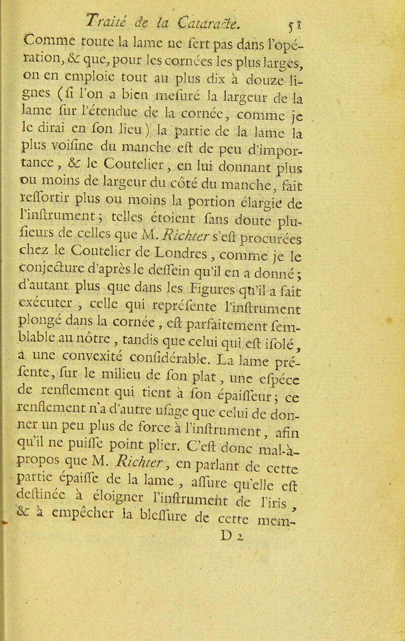 Comme toute la lame ne fert pas dans l'opé- ration, Se que, pour les cornées les plus larges, on en emploie tout au plus dix à douze li- gnes (û Ion a bien mefuré la largeur de la lame fur l'étendue de la cornée, comme je le dirai en fon lieu); la partie de la lame la plus voifîne du manche eft de peu d'impor- tance , & le Coutelier, en lui donnant plus ou moins de largeur du côté du manche, fait ïeffortir plus ou moins la portion élargie de l'infcrument ; telles étoient fans doute plu- fieurs de celles que M.Rlchter s'eft procurées chez le Coutelier de Londres, comme je le conjecture d'après le deffein qu'il en a donné ; d'autant plus que dans les Figures qu'il a fait exécuter , celle qui repréfente l'inftrument plongé dans la cornée , cil parfaitement fem- blable au nôtre , tandis que celui qui eft ifolé à une convexité confidérable. La lame pré- fente, fur le milieu de fon plat, une efpécc de renflement qui tient à fon épaiffeur ; ce e ufi^e que celui de don- ner un peu plus de force à l'inftrument afin qu'il ne puiffe point plier. C'eft donc rnal-à propos que M. Richter, en parlant de cette partie épaifle de la lame , affûte quelle eft deftmec a éloigner l'inftrumeht de l'iris &: à empêcher la blcflîire de cette mem' D z
