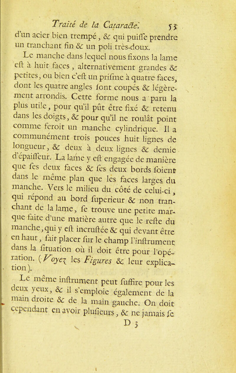 d'un acier bien trempé, ôc qui puifie prendre un tranchant fin ôc un poli très-doux. Le manche dans lequel nous fixons la lame eft à huit faces, alternativement grandes ôc petites, ou bien c'eft un prifme à quatre faces, dont les quatre angles font coupés ôc légère* ment arrondis. Cette forme nous a paru la plus utile, pour qu'il pût être fixé ôc retenu dans les doigts, & pour qu'il ne roulât point comme feroit un manche cylindrique. Il a communément trois pouces huit lignes de longueur, ôc deux a deux lignes ôc demie depaifieur. La lame y eft engagée de manière que fes deux faces ôc fes deux bords foient dans le même plan que les faces larges du manche. Vers le milieu du côté de celui-ci, qui répond au bord fuperieur ôc non tran- chant de la lame, fe trouve une petite mar- que faite d'une matière autre que le refte du manche,qui y eft incruftée ôc qui devant être en haut, fait placer fur le champ l'internent dans la fituation où il doit être pour l'opé- ration. {Voyei ies Figures ôc leur explica- tion). • r Le même infiniment peut fuffire pour les deux yeux, ôc il s'emploie également de la main droite & de la main gauche. On doit cependant en avoir plufieurs, ôc ne jamais fc v 1