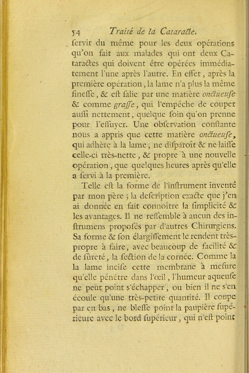 fervir du même pour les deux opérations qu'on fait aux malades qui ont deux Ca- taractes qui doivent être opérées immédia- tement Tune après l'autre. En effet, après la première opération, la lame n'a plus la même fineiTe, 8c eft falie par une matière ondueufe & comme grajfe, qui l'empêche de couper auiïï nettement ; quelque foin qu'on prenne pour l'effuyer. Une obfervation conftante nous a appris que cette matière ondueufe, qui adhère à la lame, ne difparoît àc ne lailTe celle-ci très-nette, &: propre à une nouvelle opération, que quelques heures après qu'elle a fervi à la première. Telle eft la forme de rinftrument inventé par mon père } la defeription exacte que j'en ai donnée en fait connoître la {implicite & les avantages. Il ne relTemble a aucun des in- ftrumens propofés par d'autres Chirurgiens. Sa forme & fon élargiffement le rendent très- propre à faire, avec beaucoup de facilité &C de fureté, la fe&ion de la cornée. Comme la la lame incife cette membrane à mefure qu'elle pénétre dans l'œil, l'humeuraqueufe ne petit point s'échapper, ou bien il ne s'en écoule qu'une très-petite quantité. Il coupe par en bas, ne blefle point la paupière fupé- iïeure avec lç bord fupérieur, qui n'eft point