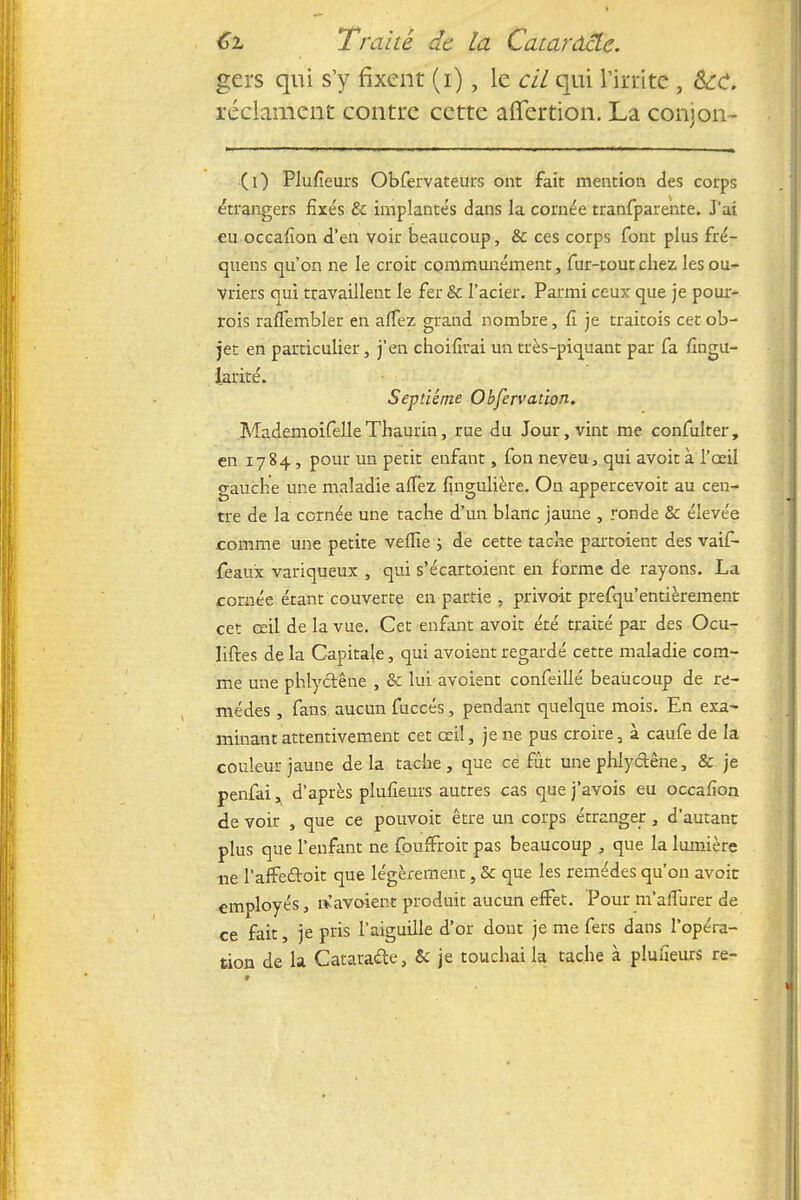 gers qui s'y fixent (i), le cil qui l'irrite , Sec. réclament contre cette affertion. La conjon- (0 Plufieurs Obfervateurs ont fait mention des corps étrangers fixés & implantés dans la cornée tranfparente. J'ai eu occafion d'en voir beaucoup, & ces corps font plus fré- quens qu'on ne le croit communément, fur-tout chez les ou- vriers qui travaillent le fer & l'acier. Parmi ceux que je pour- rois rafTembler en affez grand nombre, fi je traitois cet ob- jet en particulier, j'en choifirai un très-piquant par fa fingu- larité. Septième Observation. MademoifelleThaurin, rue du Jour, vint me confulter, en 1784, pour un petit enfant, fon neveu, qui avoit à l'œil gauche une maladie aflèz fingulière. On appercevoit au cen- tre de la cernée une tache d'un blanc jaune , ronde & élevée comme une petite velfie \ de cette tache partoient des vaif- feaux variqueux , qui s'écartoient en forme de rayons. La cornée étant couverte en partie , privoit prefqu'entièrement cet œil de la vue. Cet enfant avoit été traité par des Ocu- liftes de la Capitale, qui avoient regardé cette maladie com- me une phlyétêne , & lui avoient confeillé beaucoup de re- mèdes , fans aucun fuccés, pendant quelque mois. En exa- minant attentivement cet œil, je ne pus croire, à caufe de la couleur jaune de la tache , que ce fût une phlyctêne, & je penfai, d'après plufieurs autres cas que j'avois eu occafion de voir , que ce pouvoit être un corps étranger, d'autant plus que l'enfant ne foufFroit pas beaucoup , que la lumière ne l'afFecloit que légèrement, & que les remèdes qu'on avoit employés, îv'avoient produit aucun effet. Pour m'affurer de ce fait, je pris l'aiguille d'or dont je me fers dans l'opéra- tion de la Cataracte, & je touchai la tache à plufieurs re-