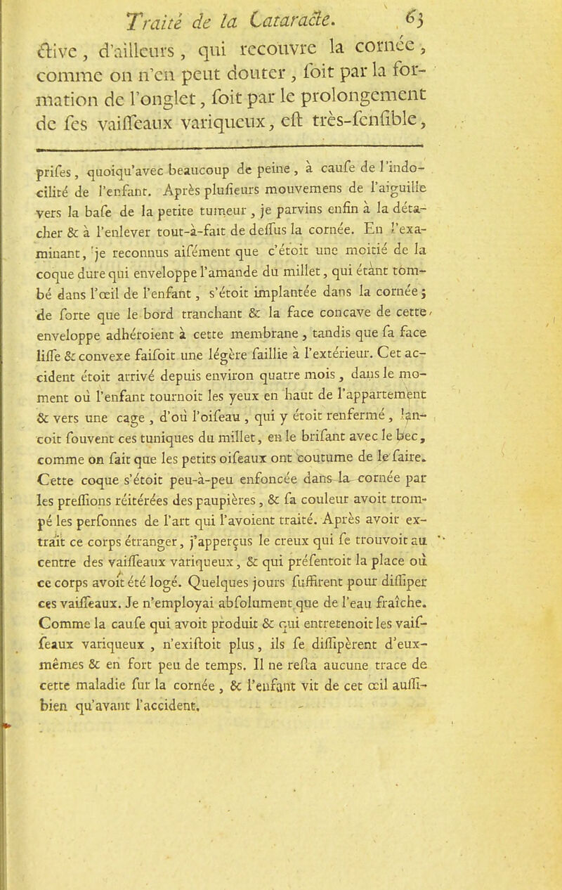 clive, d'ailleurs , qui recouvre la cornée , comme on n'en peut douter , fèit par la for- mation de l'onglet, foit par le prolongement de fes vaiffeaux variqueux, eft très-fcnfible, prifes, quoiqu'avec beaucoup de peine , à caufe de l'indo- cilité de l'enfant. Après plufîeurs mouvemens de l'aiguille vers la bafe de la petite tumeur , je parvins enfin à la déta- cher & à l'enlever tout-à-fait de deffus la cornée. En l'exa- minant, :je reconnus aifément que c'étoit une moitié de la coque dure qui enveloppe l'amande du millet, qui étant tom- bé dans l'œil de l'enfant, s'étoit implantée dans la cornée j de forte que le bord tranchant & la face concave de cette , enveloppe adhéroient à cette membrane , tandis que fa face liffe 8c convexe faifoit une légère faillie à l'extérieur. Cet ac- cident étoit arrivé depuis environ quatre mois, dans le mo- ment où l'enfant tournoit les yeux en haut de l'appartement Se vers une cage , d'où l'oifeau , qui y étoit renfermé, l$n- coit fouvent ces tuniques du millet, en le brifant avec le bec, comme on fait que les petits oifeaux ont coutume de le faire. Cette coque s'étoit peu-à-peu enfoncée dans4a-cornée pâl- ies preffions réitérées des paupières, & fa couleur avoit trom- pé les perfonnes de l'art qui l'avoient traité. Après avoir ex- trait ce corps étranger, j'apperçus le creux qui fe trouvoit au centre des vaiffeaux variqueux, & qui préfentoit la place où ce corps avoit été logé. Quelques jours fuffirent pour diffiper ces vaiffeaux. Je n'employai abfolument que de l'eau fraîche. Comme la caufe qui avoit produit Se oui entretenoit les vaif- feaux variqueux , n'exiftoit plus, ils fe diffipèrent d'eux- mêmes & en fort peu de temps. Il ne refta aucune trace de cette maladie fur la cornée , & l'enfant vit de cet ceil auffi- bien qu'avant l'accident.