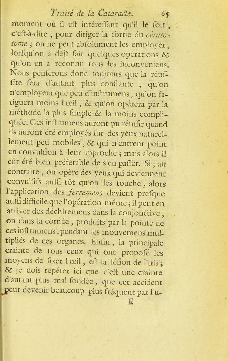 moment où il eft .intéreflant qu'il le foit, c'eft-à-dire , pour diriger la fortie du cérato- tome ; on ne peut abfolument les employer, lorfqu'on a déjà fait quelques opérations &: qu'on en a reconnu tous les inconvéniens. Nous penferons donc toujours que la réuf- fite fera d'autant plus confiante , qu'on n'employera que peu d mftrumeiis, qu'on fa- tiguera moins l'œil, & qu'on opérera par la méthode la plus fimple & la moins compli- quée. Ces inftrumens auront pu réuflîr quand ils auront été employés fur des yeux naturel- lement peu mobiles , & qui n'entrent point en convulfîon à leur approche ; mais alors il eût été bien préférable de s'en paffer. Si} au contraire \ on opère des yeux qui deviennent convulfifs aulîï-tôt qu'on les touche, alors l'application des ferremens devient prefque auiîi difficile que l'opération même ; il peut en arriver des déchiremens dans la conjon&ive, ou dans la cornée, produits par la pointe de ces inftrumens, pendant les mouvemens mul- tipliés de ces organes. Enfin, la principale crainte de tous ceux qui ont propofé les moyens de fixer l'œil, eft la léfion de l'iris ; & je dois répéter ici que c eft une crainte d'autant plus mal fondée , que cet accident eut devenir beaucoup plus fréquent par l'u- E 1