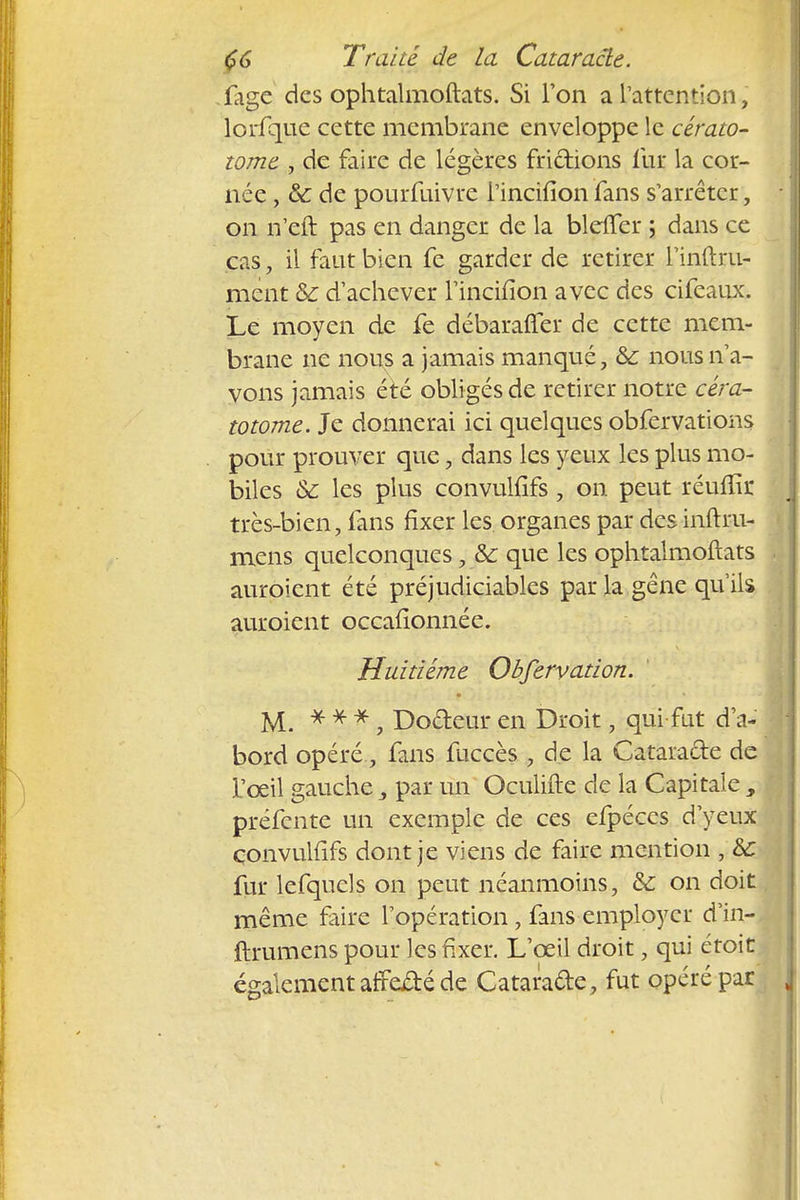 iage des ophtalmoftats. Si Ton a l'attention, lorfque cette membrane enveloppe le cérato- tome , de faire de légères frictions fur la cor- née , 6c de pourfuivre l'incifion fans s'arrêter, on n'eft pas en danger de la blcffer ; dans ce cas, il faut bien fe garder de retirer l'inftru- ment & d'achever l'incifion avec des cifeaux. Le moyen de fe débarafler de cette mem- brane ne nous a jamais manqué, 8c nous n'a- vons jamais été obligés de retirer notre céra- totome. Je donnerai ici quelques obfervations pour prouver que, dans les yeux les plus mo- biles & les plus convulfifs, on peut réuflïr très-bien, fans fixer les. organes par des inftru- mens quelconques, &c que les ophtalmoftats auroient été préjudiciables par la gêne qu'ils auroient occafionnée. Huitième Obfervation. M. * * *, Docteur en Droit, qui fut d'a- bord opéré, fans fuccès , de la Cataracte de L'oeil gauche 3 par un Oculifte de la Capitale , préfente un exemple de ces efpéccs d'yeux convulfifs dont je viens de faire mention ,&C fur lefquels on peut néanmoins, 8c on doit même faire l'opération, fans employer d'in- ftrumens pour les fixer. L'œil droit, qui étoit également afreité de Cataracte, fut opéré par