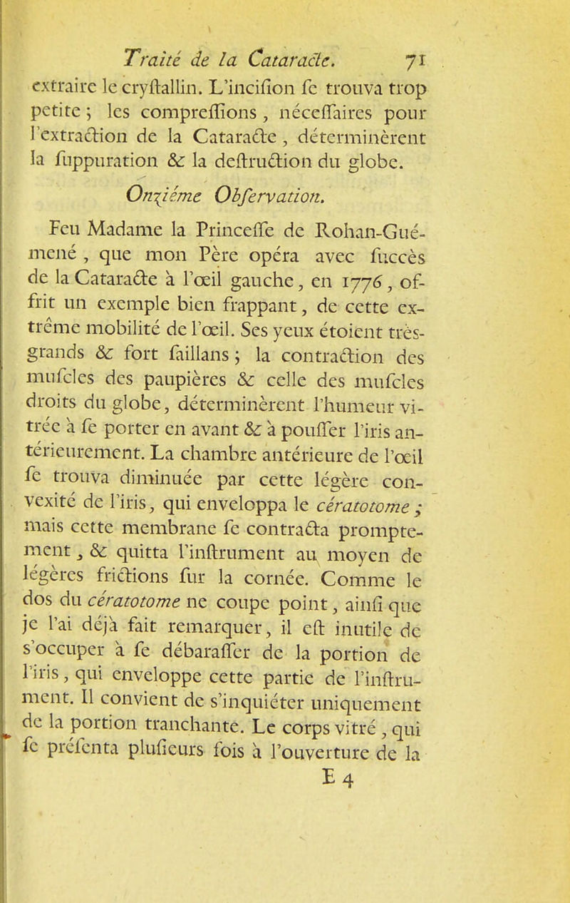 extraire le cryftallin. L'incifion fc trouva trop petite ; les comprenions , néceffaires pour l'extraction de la Cataracte, déterminèrent la fiippuration &: la deftrudion du globe. Onzième Obfervation. Feu Madame la Princeffe de Rohan-Gué- mené , que mon Père opéra avec fuccès de la Catarade a l'œil gauche, en 1776, of- frit un exemple bien frappant, de cette ex- trême mobilité de l'œil. Ses yeux étoient très- grands & fort faillans ; la contraction des mufcles des paupières & celle des mufcles droits du globe, déterminèrent l'humeur vi- trée à fe porter en avant & à pouffer l'iris an- térieurement. La chambre antérieure de l'œil fe trouva diminuée par cette légère con- vexité de l'iris, qui enveloppa le cératotome; mais cette membrane fe contrada prompte- ment ] &: quitta l'inftrument au^ moyen de légères fridions fur la cornée. Comme le dos du cératotome ne coupe point, ainfî que je l'ai déjà fait remarquer, il eft inutile de s'occuper à fe débaraffer de la portion de l'iris j qui enveloppe cette partie de l'inftru- ment. Il convient de s'inquiéter uniquement de la portion tranchante. Le corps vitré , qui fc préfenta plufieurs fois à l'ouverture de la E4