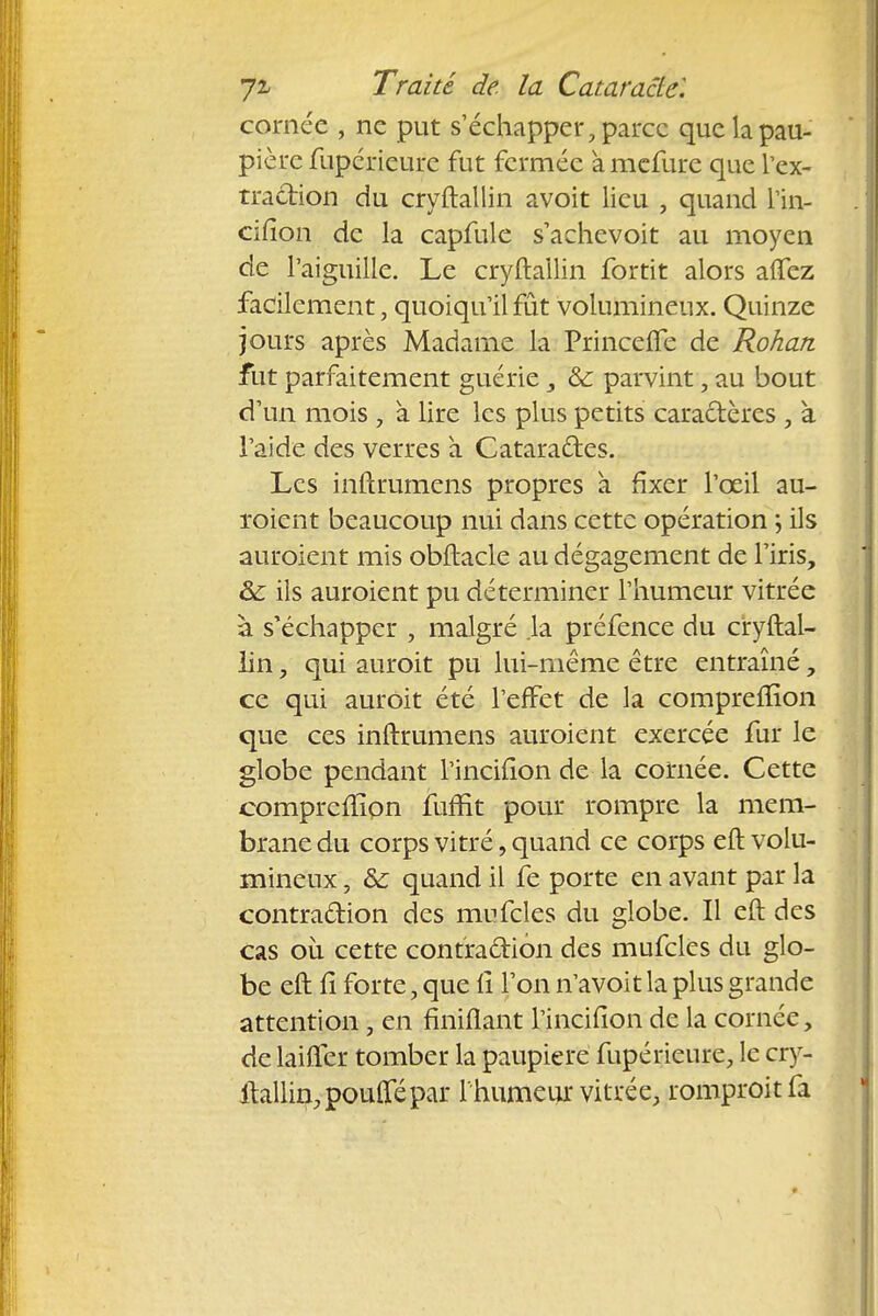 cornée , ne put s'échapper, parce que la pau- pière fupérieure fut fermée àmefure que l'ex- traction du cryftallin avoit lieu , quand l'in- cifîon de la capfule s'achevoit au moyen de l'aiguille. Le cryftallin fortit alors aiïez facilement, quoiqu'il fût volumineux. Quinze jours après Madame la Princelfe de Rohan fut parfaitement guérie, & parvint, au bout d'un mois , à lire les plus petits caractères , à l'aide des verres a Cataractes. Les inftrumens propres a fixer l'œil au- roient beaucoup nui dans cette opération ; ils auroient mis obftacle au dégagement de l'iris, & ils auroient pu déterminer l'humeur vitrée à s'échapper , malgré .la préfence du cryftal- lin , qui auroit pu lui-même être entraîné, ce qui auroit été l'effet de la compreffion que ces inftmmens auroient exercée fur le globe pendant l'incilion de la cornée. Cette compreffion fuffit pour rompre la mem- brane du corps vitré, quand ce corps eft volu- mineux , & quand il fe porte en avant par la contraction des mufcles du globe. Il eft des cas où cette contra&ion des mufcles du glo- be eft fi forte, que iî l'on n'avoit la plus grande attention, en finiflant l'incifion de la cornée, de laiffer tomber la paupière fupérieure, le cry- ftallin, pouffé par 1 humeur vitrée, romproitfa