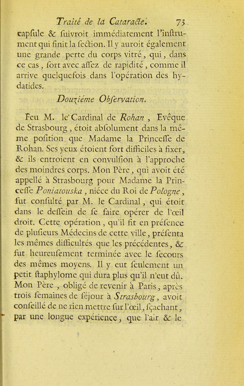 capfule & fuivroit immédiatement Finftru- ment qui finit la feefion. Il y auroit également une grande perte du corps vitré, qui, dans ce cas, fort avec aflez de rapidité, comme il arrive quelquefois dans l'opération des hy- datides. Douzième Obfervation. Feu M. le* Cardinal de Rohan , Evéque de Strasbourg, étoit abfolument dans la mê- me pofition que Madame la Princefte de Rohan. Ses yeux étoient fort difficiles à fixer, & ils entroient en convulfion a l'approche des moindres corps. Mon Père, qui avoit été appellé à Strasbourg pour Madame la Prin- ceffe Poniatouska y nièce du Roi de Pologne, fut confulté par M. le Cardinal, qui étoit dans le deffein de fe faire opérer de l'œil droit. Cette opération , qu'il fit en préfence de plufieurs Médecins de cette ville, préfenta les mêmes difficultés que les précédentes, &c fut heureufement terminée avec le fecours des mêmes moyens. Il y eut feulement un petit ftaphylome qui dura plus qu'il n'eut dû. Mon Père , obligé de revenir à Paris, après trois femainesde féjour à Strasbourg, avoit confeillé de ne rien mettre fur l'œil, fçachant, par une longue expérience, que l'air & le