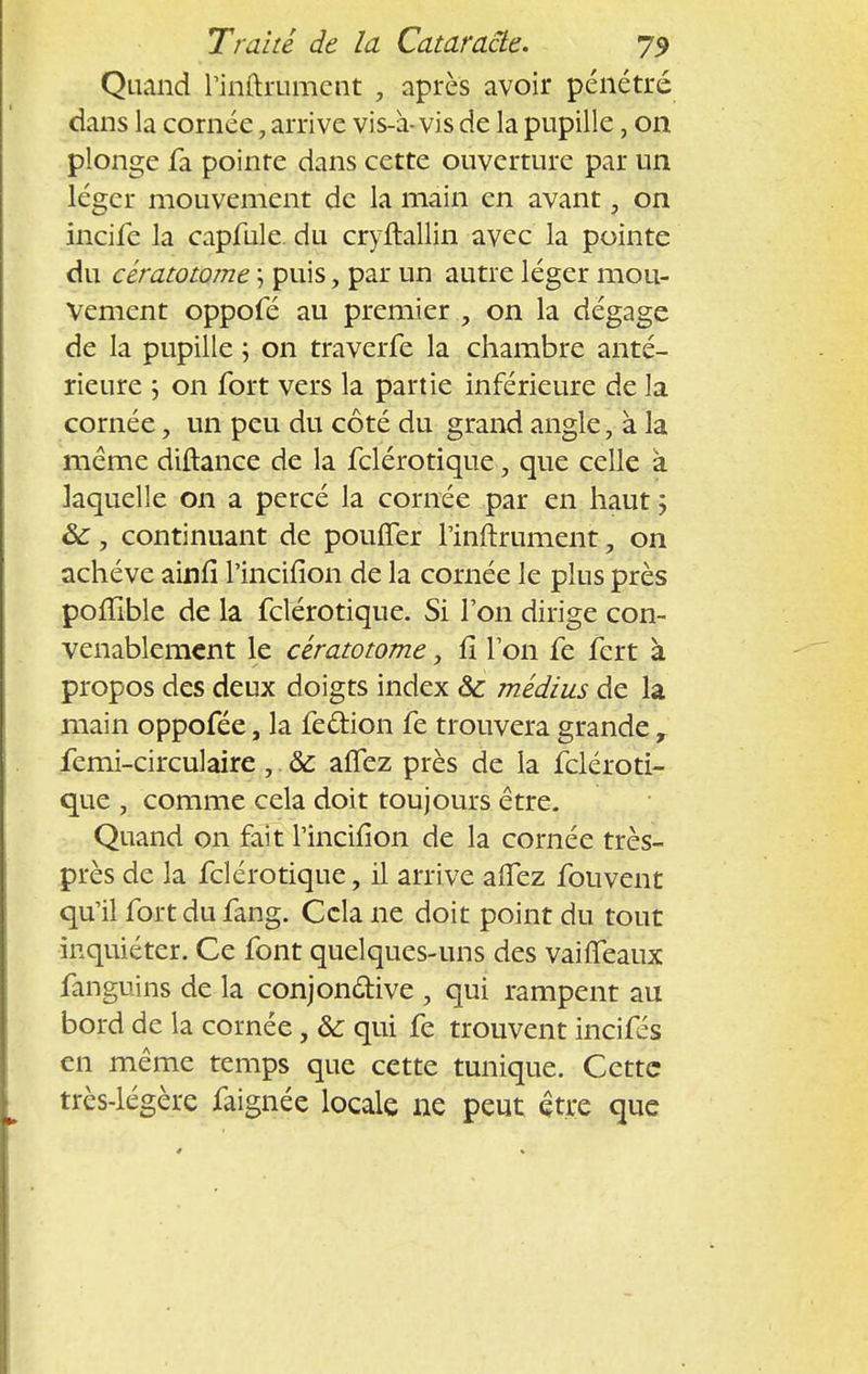 Quand rinftrumcnt , après avoir pénétré dans la cornée, arrive vis-à- vis de la pupille, on plonge fa pointe dans cette ouverture par un léger mouvement de la main en avant, on incife la capfule. du cryftallin avec la pointe du cératotome ; puis, par un autre léger mou- vement oppofé au premier , on la dégage de la pupille ; on traverfe la chambre anté- rieure ; on fort vers la partie inférieure de la cornée, un peu du côté du grand angle, à la même diftance de la fclérotique, que celle à laquelle on a percé la cornée par en haut ; ôc, continuant de pouffer l'inftrument, on achève ainfi l'incifion de la cornée le plus près poffible de la fclérotique. Si l'on dirige con- venablement le cératotome, fi Ton fe fert à propos des deux doigts index ôc médius de la main oppofée, la fe&ion fe trouvera grande t femi-circulaire ,. 8c allez près de la fcléroti- que , comme cela doit toujours être. Quand on fait l'incifion de la cornée très- près de la fclérotique, il arrive affez fouvent qu'il fort du fang. Cela ne doit point du tout inquiéter. Ce font quelques-uns des vaifléaux fanguins de la conjonctive , qui rampent au bord de la cornée, & qui fe trouvent incifés en même temps que cette tunique. Cette très-légère faignée locale ne peut être que