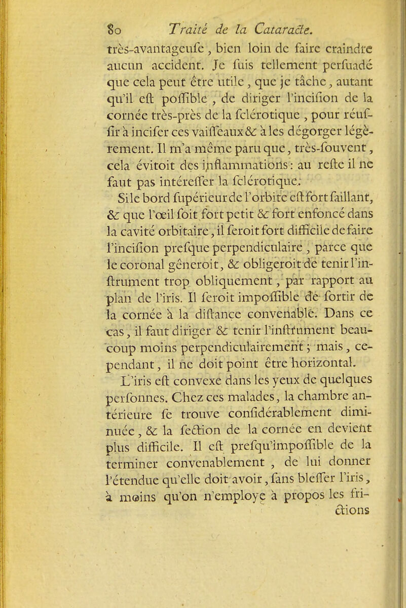 très-avantageufe , bien loin de faire craindre aucun accident. Je fuis tellement perfuadé que cela peut être utile, que je tâche, autant qu'il eft polïïble , de diriger l'incifton de la cornée très-près de la felérotique , pour réuf- fîi* àincifer ces vaifleaux& aies dégorger légè- rement. Il rna même paru que, très-fouvent, cela évitoit des inflammations : au refte il ne faut pas intéreiTer la felérotique: Sile bord fupérieurde l'orbite eft fort faillant, 8c que l'œil foit fort petit & fort enfoncé dans la cavité orbitaire, il feroitfort difficile défaire l'incifion prefque perpendiculaire , parce que le coronal gêneroit, & obligerait de tenir l'in- ftrument trop obliquement, par rapport au plan de l'iris. Il feroit impoffible de fortir de la cornée à la diftançe convenable. Dans ce cas, il faut diriger & tenir rinftfument beau- coup moins perpendiculairement ; mais, ce- pendant, il ne doit point être horizontal. L'iris eft convexe dans les yeux de quelques perfonnes. Chez ces malades, la chambre an- térieure fe trouve confidérablement dimi- nuée , & la feftion de la cornée en devient plus difficile. Il eft prefqu'impoiTible de la terminer convenablement , de lui donner l'étendue qu'elle doit avoir, fans blefler l'iris, à moins qu'on n'employé à propos les fri- ctions