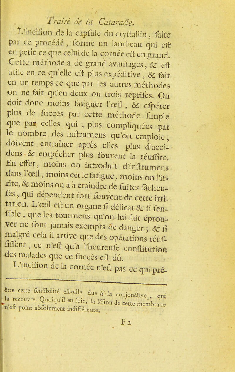 L'incifîon de la capfulc du cryftalliri, faite par ce procédé , forme un lambeau qui eft en petit ce que celui de la cornée eft en grand. Cette méthode a de grand avantages, & eft utile en ce quelle eft plus expéditive, 6c fait en un temps ce que par les autres méthodes on ne fait qu'en deux ou trois reprifes. On doit donc moins fatiguer l'œil, & efpérer plus de fuccès par cette méthode fimple que pa* celles qui , plus compliquées par le nombre des inftrumens qu'on emploie doivent entraîner après elles plus d'acci- dens & empêcher plus fouvent la réufîite. En effet, moins on introduit d'inftrumens clans l'oeil, moins on le fatigue, moins on l'if- xite, & moins on a à craindre de fuites fâcheu- fes, qui dépendent fort fouvjent de cette irri- tation. L'œil eft un organe fi délicat & fi fen- iible, que les tourmens qu'on- lui fait éprou- ver ne font jamais exempts de danger ; & fi malgré cela il arrive que des opérations réuf- fiflent ce n'eft qu a l'heureufe conftitution des malades que ce fuccès eft dû. L'incifîon de la cornée n'eft pas ce qui pré- être cette fenfibilhç el^ dlle ^ ^ . la recouvre Quou^l en foit, la léfïon de cette menile n eft point abfolument indifférence. Fz