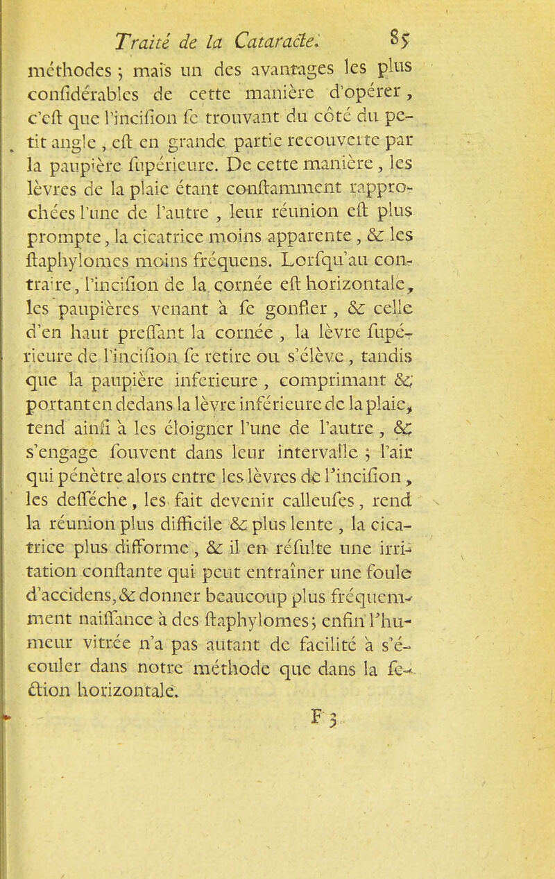 méthodes ; mais un des avantages les plus confidérables de cette manière d'opérer, c'cft que rihcifion fc trouvant du côté du pe- tit angle , eft en grande partie recouveite par la paupière fupéiïeure. De cette manière , les lèvres de la plaie étant conftamment rappro- chées l'une de l'autre , leur réunion eft plus prompte, la cicatrice moins apparente, Se les ftaphylomes moins fréquens. Lcrfqu au con- trat/l'incifion de la. cornée eft horizontaley les paupières venant a fe gonfler , Se celle d'en haut preffant la cornée , la lèvre fupé- iïeure de l'incifion fe retire ou s'élève, tandis que la paupière inférieure , comprimant Se portant en dedans la lèvre inférieure de la plaie, tend ainiï a les éloigner l'une de l'autre , Se s'engage fouvent dans leur intervalle ; l'air qui pénètre alors entre les lèvres de Fincifion, les defféche, les- fait devenir calleufes, rend la réunion plus difficile Se plus lente , la cica- trice plus difforme, Se il en réfulte une irri- tation confiante qui peut entraîner une foule d'accidcns,&donner beaucoup plus fréquenv ment naiffance à des ftaphylomes; enfinThu- meur vitrée n'a pas autant de facilité a s'é- couler dans notre méthode que dans la cfion horizontale. F 5