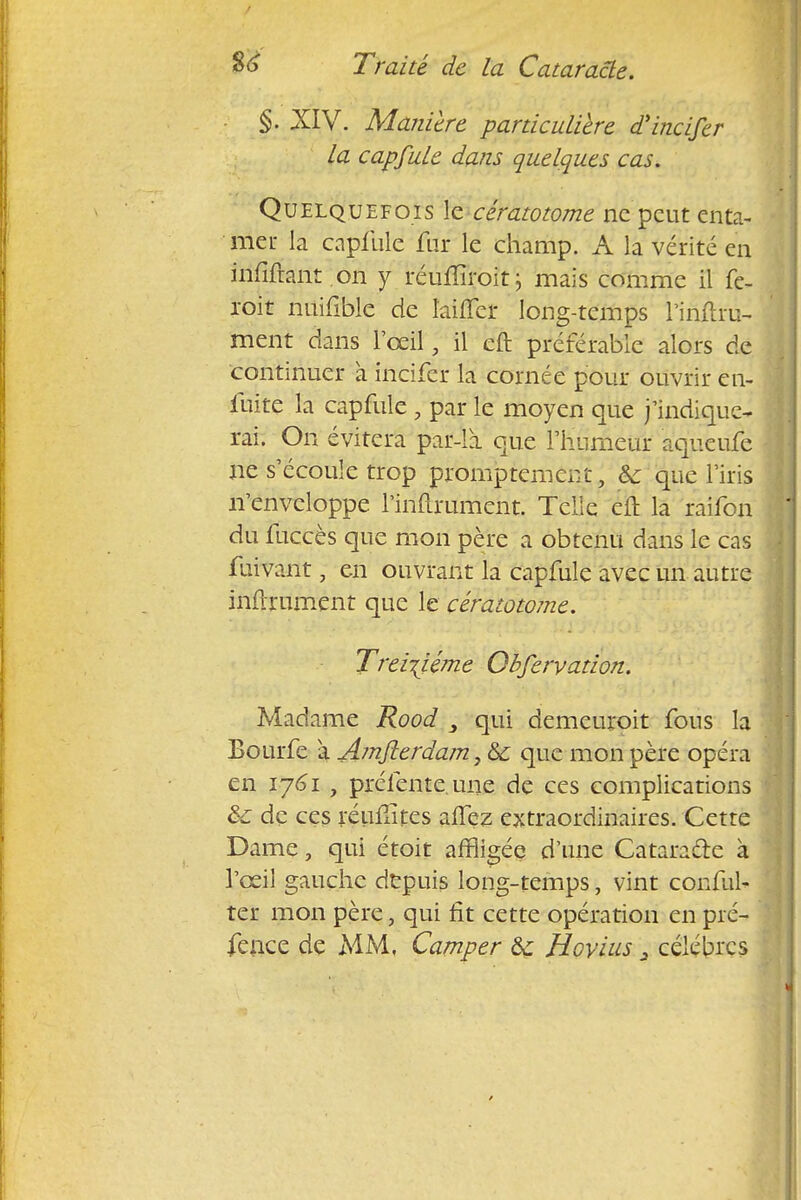 §. XIV. Manière particulière d'incifer la capfule dans quelques cas. Quelquefois le cératotome ne peut enta- mer la capfule fur le champ. A la vérité en infiltrant on y réuffiroit \ mais comme il fe- roit huifîble de laiffcr long-temps i'inftru- ment dans l'œil, il cft préférable alors de continuer à incifer la cornée pour ouvrir en- fuite la capfule , par le moyen que j'indique- rai. On évitera par-là. que l'humeur aqueufe ne s'écoule trop promptement, Se que l'iris n'enveloppe l'inurument. Telle eft la raifon du fuccès que mon père a obtenu dans le cas fuivant, en ouvrant la capfule avec un autre infiniment que le cératotome. Treizième Obfervation. Madame Rood qui demeuroit fous la Bourfe a Amjlerdam,6c que mon père opéra en 1761 , préfente, une de ces complications & de ces réufiîtes allez extraordinaires. Cette Dame, qui étoit affligée d'une Cataracte à l'œil gauche depuis long-temps, vint conful- ter mon père, qui fit cette opération en pré-