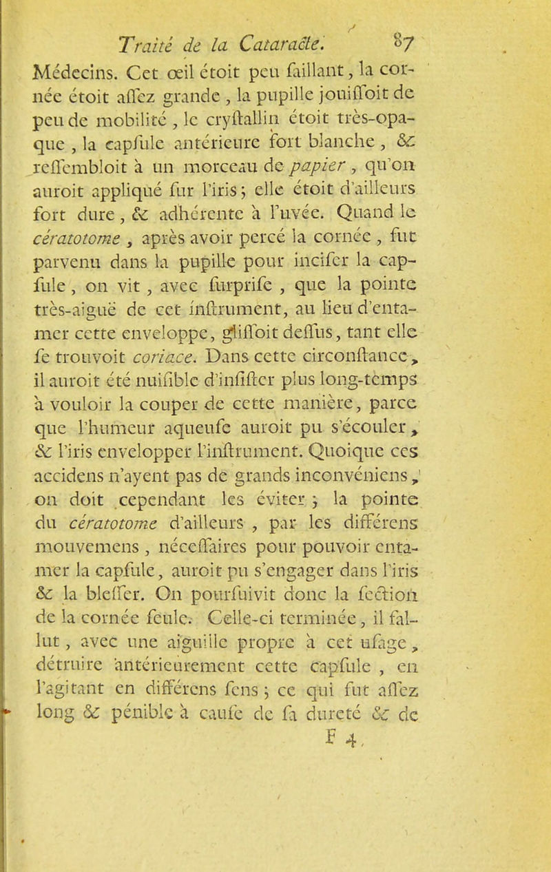 Médecins. Cet œil étoit peu faillant, la cor- née étoit aflez grande , la pupille jouifloit de peu de mobilité , le cryftallin étoit très-opa- que , la eapfule antérieure fort blanche, &C reflembloit à un morceau de papier , qu'on auroit appliqué fur l'iris ; elle étoit d'ailleurs fort dure, & adhérente à Fuvée. Quand le cératotorne s après avoir percé la cornée 9 fur parvenu dans la pupille pour incifer la eap- fule , on vit, avec furprife , que la pointe très-aigue de cet infiniment, au lieu d'enta- mer cette enveloppe, gliflbit deiTus, tant elle fe trouvoit coriace. Dans cette circonftancc-, il auroit été nuifible d'infifter plus long-temps à vouloir la couper de cette manière, parce que l'humeur aqueufe auroit pu s'écouler * ic l'iris envelopper rinftrument. Quoique ces accidens n'ayent pas de grands inconvéniens on doit cependant les éviter ; la pointe du cératotorne d'ailleurs , par les différens mouvemens , nécefïaires pour pouvoir enta- mer la eapfule, auroit pu s'engager dans l'iris &: la blelfer. On pourfuivit donc la fection de la cornée feule. Celle-ci terminée, il fal- lut , avec une aiguille propre a cet ufage, détruire antérieurement cette eapfule , en l'agitant en différens fens ; ce qui fut aflez long & pénible à caufe de fa dureté ôc de f4,