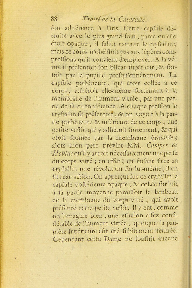 fon adhérence à Tins. Cette capfuîe dé- truite avec le plus grand foin , parce qu'elle étoit opaque, il fallut extraire le cry Paulin \ mais ce corps n'obéiiToit pas aux légères com- prenions qu'il convient d'employer. A la vé- rité il préfentoit fon bifeau fupérieur,& for- toit par la pupille prefqu'entiérement. La capfuîe poftérieure, qui étoit collée à ce corps, adhéroit elle-même fortement à la membrane de l'humeur vitrée , par une par- tie de fa circonférence. A chaque preffion le cryftallin fe préfentoif , &: on voyoit à la par- tie poftérieure &c inférieure de ce corps , une petite vellie qui y adhéroit fortement, & qui étoit formée par la membrane hyaloïde ; alors mon père prévint MM. Camper &r Hovius qu'il y auroit néceftairement uneperte du corps vitré ; en effet, en failant faiie au cryftallin une révolution fur lui-même, il en fitl'extra&ion. On apperçtit fur ce cryftallin la capfule poftérieure opaque , &: collée fur lui ; à îa partie moyenne paroiffoit le lambeau de la membrane du corps vitré , qui avoit prefenté cette petite veiiie. Il y eut, comme on l'imagine bien, une efmfion aflez confi- dérable de l'humeur vitrée , quoique la pau- pière fupérieure eût été fubitement fermée. Cependant cette Dame ne fouffrit aucune