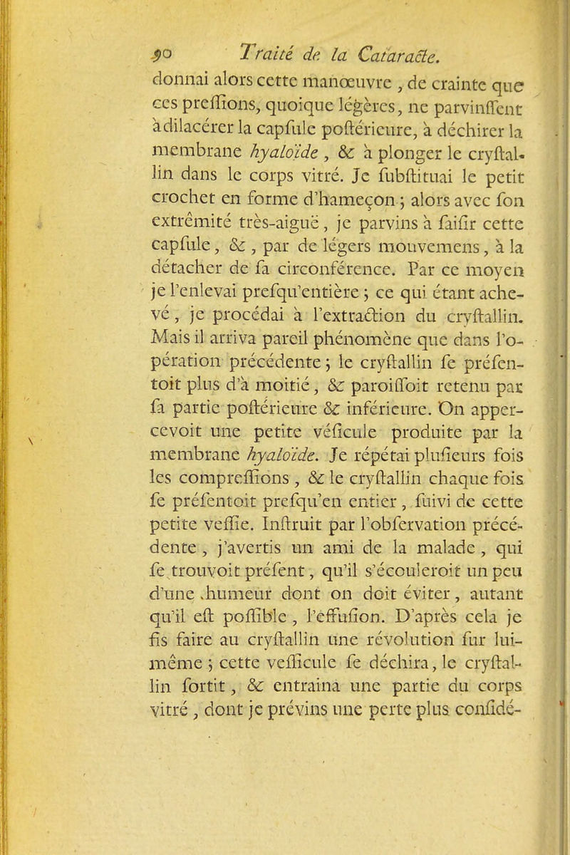 donnai alors cette manœuvre , de crainte que ces prenions, quoique légères, ne parvinrent àdilacérer la capfule poftéricure, à déchirer la membrane hyaLoïde , &: à plonger le cryftaU lin dans le corps vitré. Je fubftituai le petit crochet en forme d'hameçon ; alors avec fon extrémité très-aiguë, je parvins à faifir cette capfule, &:, par de légers mouvemens, à la détacher de fa circonférence. Par ce moyen je l'enlevai prefqu'entière \ ce qui étant ache- vé , je procédai à l'extra&ion du cryftallin. Mais il arriva pareil phénomène que dans l'o- pération précédente ; le cryftallin fe préfen- toit plus d'à moitié, &: paroifibit retenu par, fa partie poftérieure &c inférieure. On apper- cevoit une petite véficule produite par la membrane hyaloïde. Je répétai pîufieurs fois les comprenions, & le cryftallin chaque fois fe préfentoit prefqu'en entier , fùivi de cette petite vefïie. Inftruit par l'obfervation précé- dente , j'avertis un ami de la malade , qui fe trouvoit préfent, qu'il s'écouleroit un peu d'une «humeur dont on doit éviter, autant qu'il eft poffibîe , l'efFuiion. D'après cela je fis faire au cryftallin une révolution fur lui- même ; cette veiîîcule fe déchira, le cryftal- lin fortit, 8c entraina une partie du corps vitré , dont je prévins une perte plus conftdé-