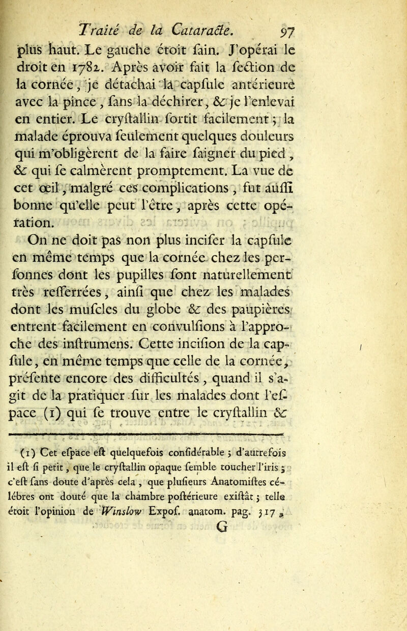 plus haut. Le gauche étôit fain. J'opérai le droit en 1781. Après avoir fait la fe&ion de la cornée , je détachai là capfule antérieure avec la pince > fans la déchirer, &; je l'enlevai en entier. Le cryftallin fortit facilement 'y la malade éprouva feulement quelques douleurs qui m'obligèrent dé la faire faigner du pied , M qui fe calmèrent promptement. Là vue de cet œil, malgré ces complications , fut aiifll bonne qu'elle peut l'être, après cette opé- ration. On ne doit pas non plus incifer la capfule en même temps que la cornée chez les per- fonnes dont les pupilles font naturellement très refferrées i ainfi que chez les malades dont les mufcles du globe &: des paupières entrent facilement en convulfions à l'appro- che des inftfumens. Cette incifion de la cap- fule, en même temps que celle de la cornée, préfente encore des difficultés, quand il s'a- git dé la pratiquer fur les malades dont l'e£ pace (i) qui fe trouve entre le cryftallin êc (1) Cet efpàce eft quelquefois confidérable 5 d'autrefois il eft fi petit, que le cryftallin opaque femble toucher l'iris $ c'eft fans doute d'après cela , que plufieurs Anatomiftes ci- \ libres ont douté que la chambre poftérieure exiftât $ telle étoit l'opinion de WinslowExpof. anatom. pag, 317^ G