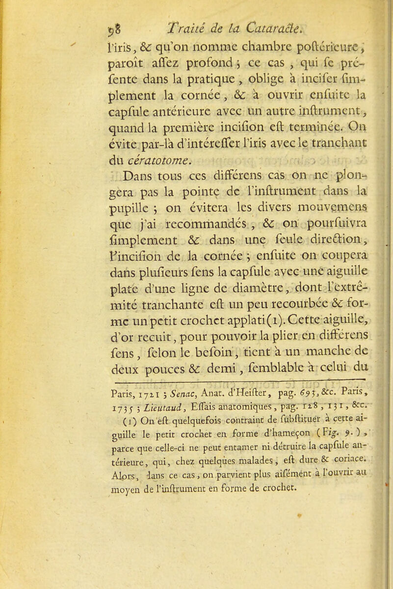 l'iris, ôc qu'on nomme chambre poftérieure, paroît aflez profond j ce cas , qui fc pré- fente dans la pratique > oblige à incifer Am- plement la cornée, & a ouvrir enfuite la capfule antérieure avec un autre inftrumcnt, quand la première incifion eft terminée. On évite par-la d'intéreffer l'iris avec le tranchant du cératotome. Dans tous ces différens cas on ne plon- gera pas la pointe de TinCtrument dans la pupille j on évitera les divers mouvemcns que j'ai recommandés , ôc on pourfuivra Amplement &c dans une feule direction, l'inciiion de la cornée ; enfuite on coupera dans plufîeurs fens la capfule avec une aiguille plate d'une ligne de diamètre, dont l'extré- mité tranchante eft un peu recourbée &: for- me un petit crochet applati(i). Cette aiguille, d'or recuit, pour pouvoir la plier en différens fens , félon le befoin, tient a un manche de deux pouces & demi, femblable a celui du Paris, 1711 j Senac, Anat. d'Heifter, pag. 69^}8cc. Paris, 173; ; Lieutaud, Effets anatomiques, pag. 118 , 131, &c. (j) On eft quelquefois contraint de fubftituér à cette ai- guille le petit crochet en forme d'hameçon {Vig. parce que celle-ci ne peut entamer ni détruire la capfule an- térieure, qui, chez quelques malades, eft dure & coriace. Alors, dans ce cas, on parvient plus aifémént à l'ouvrir au moyen de l'inftrument en forme de crochet.