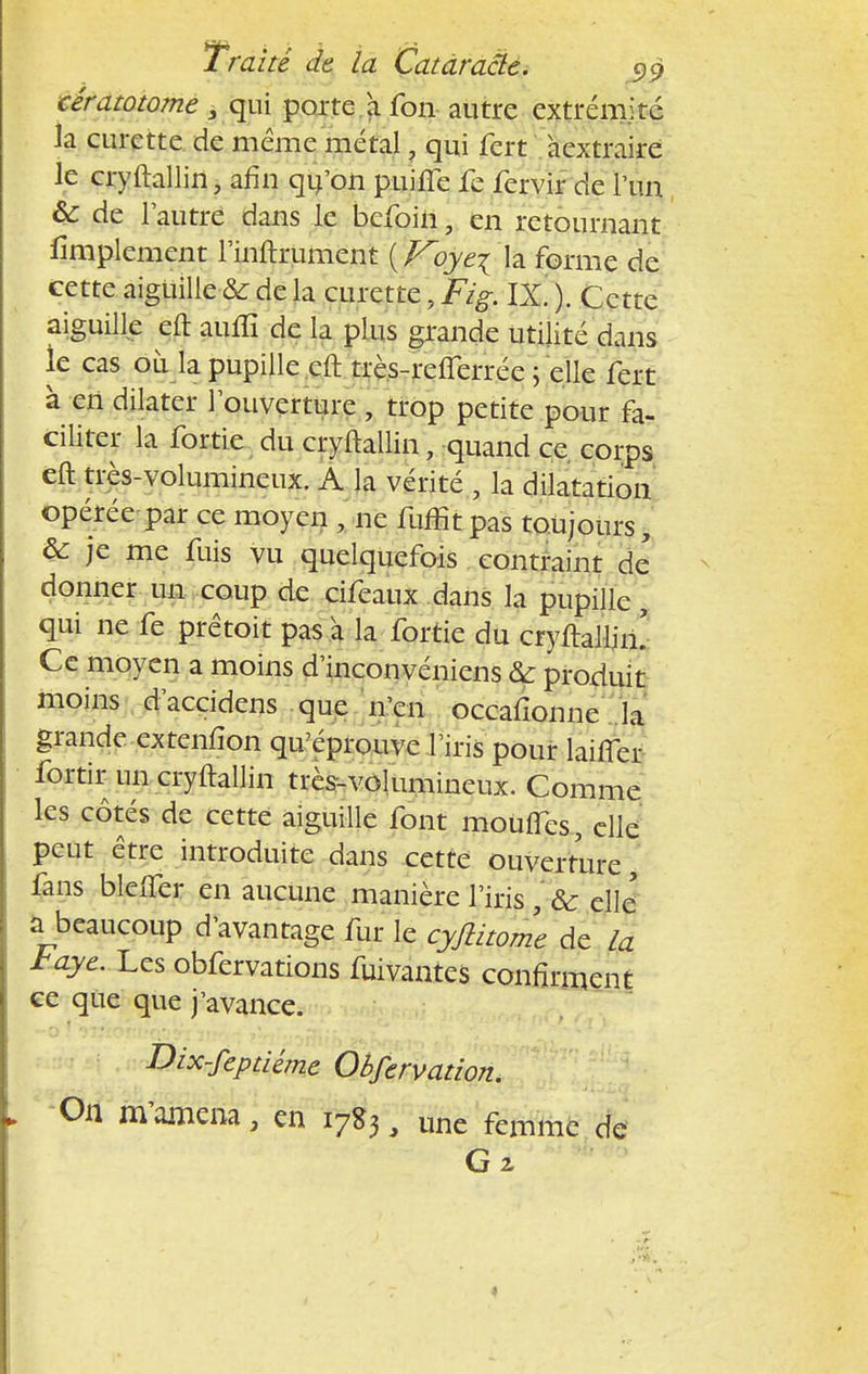 cératotome 3 qui porte a fon autre extrémité la curette de même métal, qui fert àextraire le cryftallin, afin qu'on puifîe fe fervir de l'un & de l'autre dans le befoin, en retournant Amplement l'inftrument {Koye\\z. forme de cette aiguille■& de la curette, Fz'g-. IX. ). Cette aiguille eft auffi de la plus grande utilité dans le cas où la pupille cft très-refferrée ; elle fert à en dilater l'ouverture , trop petite pour fa- ciliter la fortie du cryftallin, quand ce corps eft très-volumineux. A la vérité , la dilatation opérée par ce moyen , ne fuffit pas toujours, & je me fuis vu quelquefois contraint de donner un coup de cifeaux dans la pupille, qui ne fe prêtoit pas à la fortie du cryftallim Ce moyen a moins d'inconvéniens &: produit moins d'accidens que n'en occafionne la grande extenfîon qu'éprouve l'iris pour biffer fortir un cryftallin très-volumineux. Comme les côtés de cette aiguille font mouITes, elle peut être introduite dans cette ouverture, fans bleiTer en aucune manière l'iris , & elle' a beaucoup d'avantage fur le cyjlitome de la Jtaye. l.zs obfervations fuivantes confirment ce que que j'avance. Dix-fepdéme Obfervation. On m'amena \ en 17S3 \ une femme de G 2,