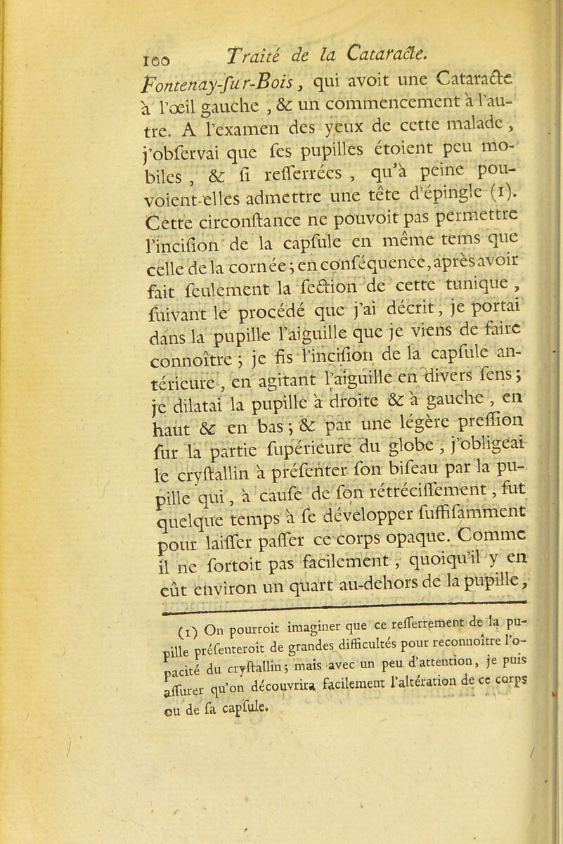 Tontenay-jur-Bois3 qui avoit une Catara&c a l'œil gauche , Se un commencement a Vau- tre. A l'examen des yeux de cette malade, j'obfervai que fes pupilles étoient peu mo- biles , & fi refferrées , qu'à peine pou- voient-elles admettre une tête d'épingle (i). Cette circonftance ne pouvoir pas permettre l'incifion de la capfule en même tems que celle delà cornée^ en conféquence, après avoir fait feulement la fedion de cette tunique , fuivantle procédé que j'ai décrit, je portai dans la pupille l'aiguille que je viens de faire connoître j je fis l'incifion de la capfule an- térieure , en agitant l'aiguille en divers fens; je dilatai la pupille a droite & à gauche , en haut & en bas ; & par une légère premon fur la partie fupérieure du globe , j'obligeai le cryftallin à préfenter fon bifeau par la pu- pille qui, a caufe de fon rétrécifiement j fut quelque temps à fe développer fuffifamment pour laitier pâffët ce corps opaque. Comme il ne fortoit pas facilement, quoiqu'il y en eût environ un quart au-dehors de la pupille, (i) On pourroit imaginer que ce refferrpment de la pu- pille préfenteroit de grandes, difficultés pour reconnoître l'o- pacité du cryftallin; mais avec un peu d'attention, je puis affiner qu'on découvrira facilement l'altération de ce corps ou de fa capfule.